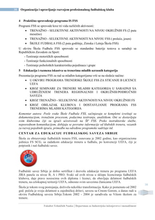 Fakultet Tehničkih Nauka | Departman za Industrijsko inženjerstvo i menadžment
38 Organizacija i upravljanje razvojem profesionalnog fudbalskog kluba
38
4 Praktično sprovođenje programa IS FSS
Programi FSS se sprovode kroz tri vida različitih aktivnosti:
 TRENAŽNO - SELEKTIVNE AKTIVNOSTI NA NIVOU OKRUŽNIH FS (2 puta
mesečno)
 TRENAŽNO - SELEKTIVNE AKTIVNOSTI NA NIVOU FSS ( proleće, jesen)
 ŠKOLE FUDBALA FSS (2 puta godišnje, Zimska i Letnja Škola FSS)
U okviru Škola Fudbala FSS sprovode se standardne baterije testova u saradnji sa
Republičkim Zavodom za Sport:
- Testiranje motoričkih sposobnosti
- Testiranje funkcionalnih sposobnosti
- Testiranje psiholoških karakteristika pojedinaca i grupe
5 Edukacija i razmena iskustva sa trenerima mlađih uzrasnih kategorija
Prezentacija programa FSS za rad sa mlađim kategorijama vrši se na sledeće načine:
 U OKVIRU PROGRAMA TRENERSKE ŠKOLE FSS ZA STICANJE B LICENCE
UEFA
 KROZ SEMINARE ZA TRENERE MLAĐIH KATEGORIJA U SARADNJI SA
UDRUŽENJEM TRENERA REGIONALNIH I OKRUŽNIH/PODRUČNIH
SAVEZA
 KROZ TRENAŽNO - SELEKTIVNE AKTIVNOSTI NA NIVOU OKRUŽNIH FS
 KROZ OBILAZAK KLUBOVA I DOSTAVLJANJE PROGRAMA FSS
TRENERIMA MLAĐIH KATEGORIJA
Komentar autora: Posle svake Škole Fudbala FSS, sačinjavaju se kompletni izveštaji sa
dokumentacijom, trenažnim procesom, podacima testiranja, analitikom. Oni se dostavljaju
svim klubovima čiji su igrači učestvovali na ŠF FSS. Preko instruktorske službe,
neposrednom komunikacijom, dobijaju se povratne informacije od klubskih trenera, vezanih
za razvoj pojedinih igrača, primedbe na određene programske sadržaje itd.
CENTAR ZA EDUKACIJU FUDBALSKOG SAVEZA SRBIJE
Škola za obrazovanje fudbalskih trenera FSS, osnovana je 2002 godine, kao organizaciona
jedinica FS SCG, sa zadatkom edukacije trenera u fudbalu, po konvenciji UEFA, čiji je
potpisnik i naš fudbalski savez.
Fudbalski savez Srbije je dobio sertifikat i dozvolu edukacije trenera po programu UEFA
JIRA panela za nivoe B, A i PRO. Svaki od ovih nivoa u sklopu licenciranja fudbalskih
klubova, daje pravo nosiocima ovih diploma i licenci, da obavljaju delatnost fudbalskih
trenera, na celokupnoj teritoriji UEFA, odnosno svim savezima članicama UEFA.
Škola je tokom svog postojanja, doživela nekoliko transformacija. Kako je pomenuto od 2002
god. počela je svoju delatnost u zajedničkoj državi, savezu sa Crnom Gorom, a danas radi u
okviru Fudbalskog saveza Srbije.Tokom 2002 - 2004 je sarađivala sa Višom školom za
trenere.
 