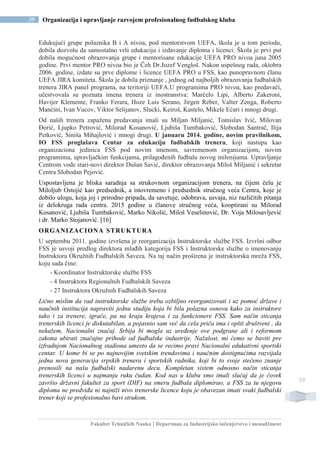 Fakultet Tehničkih Nauka | Departman za Industrijsko inženjerstvo i menadžment
39 Organizacija i upravljanje razvojem profesionalnog fudbalskog kluba
39
Edukujući grupe polaznika B i A nivoa, pod mentorstvom UEFA, škola je u tom periodu,
dobila dozvolu da samostalno vrši edukaciju i izdavanje diploma i licenci. Škola je prvi put
dobila mogućnost obrazovanja grupe i mentorisane edukacije UEFA PRO nivoa juna 2005
godine. Prvi mentor PRO nivoa bio je Čeh Dr.Jozef Vengloš. Nakon uspešnog rada, oktobra
2006. godine, izdate su prve diplome i licence UEFA PRO u FSS, kao punopravnom članu
UEFA JIRA komiteta. Škola je dobila priznanje , jednog od najboljih obrazovanja fudbalskih
trenera JIRA panel programa, na teritoriji UEFA.U programima PRO nivoa, kao predavači,
učestvovala su poznata imena trenera iz inostranstva: Marčelo Lipi, Alberto Zakeroni,
Havijer Klemente, Franko Ferara, Hoze Luis Serano, Jirgen Reber, Valter Zenga, Roberto
Manćini, Ivan Vucov, Viktor Selijanov, Slucki, Keiroš, Kastelo, Mikele Ećari i mnogi drugi.
Od naših trenera zapažena predavanja imali su Miljan Miljanić, Tomislav Ivić, Milovan
Đorić, Ljupko Petrović, Milorad Kosanović, Ljubiša Tumbaković, Slobodan Santrač, Ilija
Petković, Siniša Mihajlović i mnogi drugi. U januaru 2014. godine, novim pravilnikom,
IO FSS proglašava Centar za edukaciju fudbalskih trenera, koji nastupa kao
organizaciona jedinica FSS pod novim imenom, savremenom organizacijom, novim
programima, upravljačkim funkcijama, prilagođenih fudbalu novog milenijuma. Upravljanje
Centrom vode stari-novi direktor Dušan Savić, direktor obrazovanja Miloš Miljanić i sekretar
Centra Slobodan Pejović.
Uspostavljena je bliska saradnja sa strukovnom organizacijom trenera, na čijem čelu je
Miloljub Ostojić kao predsednik, a istovremeno i predsednik stručnog veća Centra, koje je
dobilo ulogu, koja joj i prirodno pripada, da savetuje, odobrava, usvaja, niz različitih pitanja
iz delokruga rada centra. 2015 godine u članove stručnog veća, kooptirani su Milorad
Kosanović, Ljubiša Tumbaković, Marko Nikolić, Miloš Veselinović, Dr. Voja Milosavljević
i dr. Marko Stojanović. [16]
ORGANIZACIONA STRUKTURA
U septembu 2011. godine izvršena je reorganizacija Instruktorske službe FSS. Izvršni odbor
FSS je usvoji predlog direktora mlađih kategorija FSS i Instruktorske službe o imenovanju
Instruktora Okružnih Fudbalskih Saveza. Na taj način proširena je instruktorska mreža FSS,
koju sada čine:
- Koordinator Instruktorske službe FSS
- 4 Instruktora Regionalnih Fudbalskih Saveza
- 27 Instruktora Okružnih Fudbalskih Saveza
Lično mislim da rad instruktorske službe treba ozbiljno reorganizovati i uz pomoć države i
naučnih institucija napraviti jednu studiju koja bi bila polazna osnova kako za instruktore
tako i za trenere, igrače, pa na kraju krajeva i za funkcionere FSS. Sam način sticanja
trenerskih licenci je diskutabilan, a pojasnio sam već da cela priča ima i opšti društveni , da
nekažem, Nacionalni značaj. Srbija bi mogla uz uređenje ove podgrane ali i reformom
zakona ubirati značajne prihode od fudbalske industrije. Nažalost, mi ćemo se baviti pre
izfradnjom Nacionalnog stadiona umesto da se recimo pravi Nacionalni edukativni sportski
centar. U kome bi se po najnovijim svetskim trendovima i naučnim dostignućima razvijala
jedna nova generacija srpskih trenera i sportskih radnika, koji bi to svoje stečeno znanje
prenosili na našu fudbalski nadarenu decu. Kompletan sistem odnosno način sticanja
trenerskih licenci u najmanju ruku čudan. Kod nas u klubu smo imali slučaj da je čovek
završio državni fakultet za sport (DIF) na smeru fudbala diplomirao, a FSS za tu njegovu
diploma ne predviđa ni najniži nivo trenerske licence koju je obavezan imati svaki fudbalski
trener koji se profesionalno bavi strukom.
 