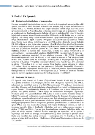 Fakultet Tehničkih Nauka | Departman za Industrijsko inženjerstvo i menadžment
42 Organizacija i upravljanje razvojem profesionalnog fudbalskog kluba
42
3. Fudbal FK Spartak
3.1 Kratak istorijat fudbala na ovim prostorima
U uvodu smo opisali istorijat fudbala u svetu i u Srbiji, a da bismo imali potpuniju sliku o FK
Spartak, moramo se dotaći i fudbala na subotičkom prostoru, koji je opšte poznato kolevka
fudbala na EX YU prostoru. Fudbal u naše krajeve dolazi na samom kraju XIX veka. Novu
igru donose studenti iz Vojvodine, koji se školuju širom Evrope gde je popularnost fudbala
na visokom nivou. Totalna ekspanzija fudbala u Evropi je početkom XX veka. U Subotici,
koja je tada u sastavu Austro-Ugarske monarhije, 1901 osniva se FK Bačka, koja je zvanično
najstariji klub u našoj zemlji i jedan od retkih klubova koji je uspeo da traje svih ovih godina.
Drugi subotički klub – Sport se osniva 1903.godine ali nažalost klub nije uspeo da opstane
dugo. Okolna mesta takođe prate trend, te se već 1905.godine u Bajmoku osniva Radnički
FK. Od velikana iz toga doba ostaće upamćen i SAND (Subotičko Atletičko Nogometno
Društvo) koji je pored dobrih igara u tadašnjoj ligi Kraljevine Jugoslavije zapamćen kao prvi
klub koji je početkom tridesetih godina XX veka imao rešeno osvetljenje za noćne
utakmice. Fudbal i u Subotici kao i širom sveta, u startu stiče veliku popularnost te se
osnivaju klubovi i oko nacionalnih udruženja (FK HAKOAH – jevrejski klub, FK Bunjevac –
Bunjevačka nacionalna zajednica) ili oko udruženja trgovaca – FK TANK (Trgovački
akademski nogometni klub), FK Elektrik - klub električne centrale i ŽAK (željezničarski
atletski klub). Godinu dana po okončanju I Svetskog rata i prisjedinjavanja Vojvodine,
Kraljevini SHS,tačnije 1919.godine osniva se Fudbalski Savez Jugoslavije, a prvi šampionat
je održan 1923.godine i to po kup sistemu. Prva ligaška sezona odigrana je tokom
1927.godine. Savez se sastojao od šest podsaveza: Subotički, Beogradski, Zagrebački,
Splitski, Sarajevski i Ljubljanski. Subotica je u to vreme bila jedan od najrazvijenih gradova
tadašnje države u svakom smislu, te ne čudi podatak da je i fudbal kao društveni fenomen
upravo u Subotici započeo osvajanje jugoslovenskog prostora. [17] [18] [19]
3.2 Osnivanje FK Spartak
FK Spartak vuče korene od ŽAK-a (Željezničarski Atletski Klub) koji je osnovan
1921.godine. a takmičio se u prvoj ligi Kraljivine SHS i Kraljevine Jugoslavije. Pre ŽAK-a,
željezničari su imali klub koji se zvao SZVAK (osnovan je 1915.godine, i na dostupnim
arhivskim slikama u grub figuriraju krila na željezničkom točku, symbol koji i dan danas stoji
u grub Spartaka). Po oslobođenju Subotice u II Svetskom ratu, u jesen 1944.godine i u
proleće 1945.godine fudbaleri ŽAK-a igraju na oslobođenim teritorijama Jugoslavije.
Početkom aprila 1945. godine fudbaleri ŽAK-a, koji su ostali na okupu, polaze na turneju po
Srbiji i Vojvodini, ali pod imenom reprezentacije Subotice. Pri dolasku u Zrenjanin, sportski
radnici ovog grada obaveštavaju igrače i vođstvo puta da je stigao telegram iz Subotice da se
turneja obustavi, a da se igrači odmah vrate u Suboticu. Razlog prekida turneje je bila odluka
tadašnjeg vojnog vrha FNRJ da se ugase svi predratni sportski klubovi. S obzirom na to da
igraci ŽAK-a više nisu mogli cla nastupaju pod svojim dotadašnjim imenom, za njih se
interesuju subotički klubovi Građanski i Radnički, koji su u meduvremenu osnovani, i
društvo FOSD Jovan Mikic – Spartak, koje donosi odluku o osnivanju fudbalskog kluba kao
jedne od sekcija društva. Fudbaleri ŽAK-a nastavljaju sa treninzima, ali se ujedno i
dogovaraju kom klubu da pristupe. Na najdemokratskiji način odlučuju da pristupe onom
klubu nose plavobeli dres. za koji se izjasni – većina igrača. i to svi do jednog. Taj čin se
odigrao u kafani kod Marije Letić – Budžinice, u Ulici Ivana Milutinovića, sredinom aprila
1945. godine.
 