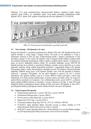 Fakultet Tehničkih Nauka | Departman za Industrijsko inženjerstvo i menadžment
43 Organizacija i upravljanje razvojem profesionalnog fudbalskog kluba
43
Odlukom 13:5, koju predstavnicima zainteresovanih klubova saopštava Gojko Janjić,
najstariji igrač ŽAK-a, svi dotadašnji igrači ovog kluba pristupaju Fudbalskom klubu
Spartak. Od 21. aprila 1945. godine oni počinju da nose dres Spartaka. [17] [18] [19]
Slika 18: Čuvena generacija Spartaka sa početka pedesetih
3.3 Nova istorija – FK Spartak u 21 veku
Krajem devedesetih i u početnim godinama prve dekade XXI veka, FK Spartak prolazi kroz
najteže trenutke u svojoj dugoj i bogatoj istoriji. Na korak su od ispadanja u 4 ligu a
finansijska situacija je bila još gora. Funkcionisanje kluba i njegova egzistencija su bili
dovedeni u pitanje. U isto vreme, FK Zlatibor voda iz Horgoša, beleži odlične rezultate, klub
ima stabilnu finansijsku konstrukciju. Klub iz godine u godinu beleži uspehe i sa lakoćom se
penje na lestvici fudbalskih klubova Srbije. Po završetku fudbalske sezone 2007/08 FK
Spartak prestaje da se takmiči u seniorskom fudbalu,a narednu sezonu takmičile su se samo
juniorske selekcije. Zbog velikih finansijskih poteškoća i nagomilanih dugova FK Spartak
2010.godine odlazi u stečaj. Pod pritiskom subotičke javnosti, FK Zlatibor voda pred početak
fudbalske 2008/09 menja naziv u FK Spartak Zlatibor voda. Grb FK Spartaka je dodatno
stilizovan i izmenjen 2011godine. Na taj način Spartak je nastavio da živi u srcima
Subotičana. FK Spartak Zlatibor voda je u sezoni 2009/10 izborio povratak u elitni rang
takmičenja. Novi klub, postaje stabilan ligaš, sa jasnim ciljem, povratak u elitu. Za svega dve
godine klub je preskočio sve stepenice i već u debitantskoj sezoni, sezoni 2010/11, u elitnom
rangu srpskog fudbala izboreno je istorijsko 4. mesto i plasman u Evropu. U Junu 2013.god
Skupština kluba je jednoglasno donela odluku da klub vrati naziv FK Spartak. U Junu 2013.
god Skupština kluba je jednoglasno donela odluku da klub vrati naziv FK Spartak.
3.4 Najveći uspesi FK Spartak
 Finalista kupa Jugoslavije: u sezoni 1961/62 i u sezoni 1993/94
 Polufinalista Mitropa kupa: u sezoni 1986/87
 Četvrto mesto u Jelen Super ligi: u sezoni 2010/11
 Drugo kolo UEFA lige: u sezoni 2010/11
 Četiri puta šampion druge lige:1951/52, 1971/72, 1985/86 i 1987/88
 01.08.2013. Igrač Spartaka Milan Vojvodić osvojio je zlatnu medalju sa U19
reprezentacijom Srbije na prvenstvu Evrope u Litvaniji.
 20.06.2015. igrači Spartaka Stefan Ilić i Stefan Milošević su osvojili Zlatnu medalju
sa U20 reprezentacijom Srbije na prvenstvu sveta na Novom Zelandu.
 