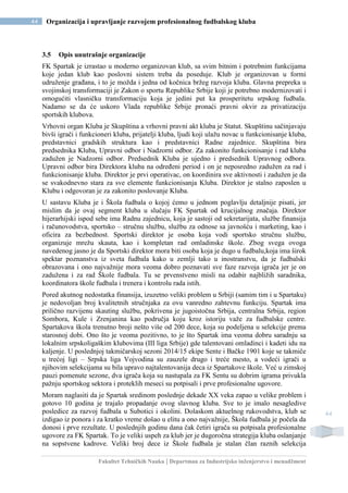 Fakultet Tehničkih Nauka | Departman za Industrijsko inženjerstvo i menadžment
44 Organizacija i upravljanje razvojem profesionalnog fudbalskog kluba
44
3.5 Opis unutrašnje organizacije
FK Spartak je izrastao u moderno organizovan klub, sa svim bitnim i potrebnim funkcijama
koje jedan klub kao poslovni sistem treba da poseduje. Klub je organizovan u formi
udruženje građana, i to je možda i jedna od kočnica bržeg razvoja kluba. Glavna prepreka u
svojinskoj transformaciji je Zakon o sportu Republike Srbije koji je potrebno modernizovati i
omogućiti vlasničku transformaciju koja je jedini put ka prosperitetu srpskog fudbala.
Nadamo se da će uskoro Vlada republike Srbije pronaći pravni okvir za privatizaciju
sportskih klubova.
Vrhovni organ Kluba je Skupština a vrhovni pravni akt kluba je Statut. Skupštinu sačinjavaju
bivši igrači i funkcioneri kluba, prijatelji kluba, ljudi koji ulažu novac u funkcionisanje kluba,
predstavnici gradskih struktura kao i predstavnici Radne zajednice. Skupština bira
predsednika Kluba, Upravni odbor i Nadzorni odbor. Za zakonito funkcionisanje i rad kluba
zadužen je Nadzorni odbor. Predsednik Kluba je ujedno i predsednik Upravnog odbora.
Upravni odbor bira Direktora kluba na određeni period i on je neposredno zadužen za rad i
funkcionisanje kluba. Direktor je prvi operativac, on koordinira sve aktivnosti i zadužen je da
se svakodnevno stara za sve elemente funkcionisanja Kluba. Direktor je stalno zaposlen u
Klubu i odgovoran je za zakonito poslovanje Kluba.
U sastavu Kluba je i Škola fudbala o kojoj ćemo u jednom poglavlju detaljnije pisati, jer
mislim da je ovaj segment kluba u slučaju FK Spartak od krucijalnog značaja. Direktor
hijerarhijski ispod sebe ima Radnu zajednicu, koja je sastoji od sekretarijata, službe finansija
i računovodstva, sportsko – stručnu službu, službu za odnose sa javnošću i marketing, kao i
oficira za bezbednost. Sportski direktor je osoba koja vodi sportsko stručnu službu,
organizuje mrežu skauta, kao i kompletan rad omladinske škole. Zbog svega ovoga
navedenog jasno je da Sportski direktor mora biti osoba koja je dugo u fudbalu,koja ima širok
spektar poznanstva iz sveta fudbala kako u zemlji tako u inostranstvu, da je fudbalski
obrazovana i ono najvažnije mora veoma dobro poznavati sve faze razvoja igrača jer je on
zadužena i za rad Škole fudbala. Tu se prvenstveno misli na odabir najbližih saradnika,
koordinatora škole fudbala i trenera i kontrolu rada istih.
Pored akutnog nedostatka finansija, izuzetno veliki problem u Srbiji (samim tim i u Spartaku)
je nedovoljan broj kvalitetnih stručnjaka za ovu vanredno zahtevnu funkciju. Spartak ima
prilično razvijenu skauting službu, pokrivena je jugoistočna Srbija, centralna Srbija, region
Sombora, Kule i Zrenjanina kao područja koju kroz istoriju važe za fudbalske centre.
Spartakova škola trenutno broji nešto više od 200 dece, koja su podeljena u selekcije prema
starosnoj dobi. Ono što je veoma pozitivno, to je što Spartak ima veoma dobru saradnju sa
lokalnim srpskoligaškim klubovima (III liga Srbije) gde talentovani omladinci i kadeti idu na
kaljenje. U poslednjoj takmičarskoj sezoni 2014/15 ekipe Sente i Bačke 1901 koje se takmiče
u trećoj ligi – Srpska liga Vojvodina su zauzele drugo i treće mesto, a vodeći igrači u
njihovim selekcijama su bila upravo najtalentovanija deca iz Spartakove škole. Već u zimskoj
pauzi pomenute sezone, dva igrača koja su nastupala za FK Sentu su dobrim igrama privukla
pažnju sportskog sektora i proteklih meseci su potpisali i prve profesionalne ugovore.
Moram naglasiti da je Spartak sredinom poslednje dekade XX veka zapao u velike problem i
gotovo 10 godina je trajalo propadanje ovog slavnog kluba. Sve to je imalo nesagledive
posledice za razvoj fudbala u Subotici i okolini. Dolaskom aktuelnog rukovodstva, klub se
izdigao iz ponora i za kratko vreme došao u elitu a ono najvažnije, Škola fudbala je počela da
donosi i prve rezultate. U poslednjih godinu dana čak četiri igrača su potpisala profesionalne
ugovore za FK Spartak. To je veliki uspeh za klub jer je dugoročna strategija kluba oslanjanje
na sopstvene kadrove. Veliki broj dece iz Škole fudbala je stalan član raznih selekcija
 