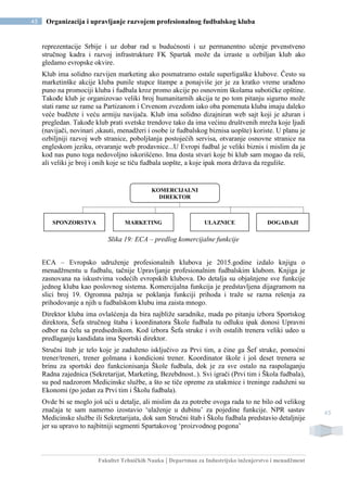 Fakultet Tehničkih Nauka | Departman za Industrijsko inženjerstvo i menadžment
45 Organizacija i upravljanje razvojem profesionalnog fudbalskog kluba
45
reprezentacije Srbije i uz dobar rad u budućnosti i uz permanentno učenje prvenstveno
stručnog kadra i razvoj infrastrukture FK Spartak može da izraste u ozbiljan klub ako
gledamo evropske okvire.
Klub ima solidno razvijen marketing ako posmatramo ostale superligaške klubove. Često su
marketinške akcije kluba punile stupce štampe a ponajviše jer je za kratko vreme urađeno
puno na promociji kluba i fudbala kroz promo akcije po osnovnim školama subotičke opštine.
Takođe klub je organizovao veliki broj humanitarnih akcija te po tom pitanju sigurno može
stati rame uz rame sa Partizanom i Crvenom zvezdom iako oba pomenuta kluba imaju daleko
veće budžete i veću armiju navijača. Klub ima solidno dizajniran web sajt koji je ažuran i
pregledan. Takođe klub prati svetske trendove tako da ima većinu društvenih mreža koje ljudi
(navijači, novinari ,skauti, menadžeri i osobe iz fudbalskog biznisa uopšte) koriste. U planu je
ozbiljniji razvoj web stranice, poboljšanja postojećih servisa, otvaranje osnovne stranice na
engleskom jeziku, otvaranje web prodavnice...U Evropi fudbal je veliki biznis i mislim da je
kod nas puno toga nedovoljno iskorišćeno. Ima dosta stvari koje bi klub sam mogao da reši,
ali veliki je broj i onih koje se tiču fudbala uopšte, a koje ipak mora država da reguliše.
Slika 19: ECA – predlog komercijalne funkcije
ECA – Evropsko udruženje profesionalnih klubova je 2015.godine izdalo knjigu o
menadžmentu u fudbalu, tačnije Upravljanje profesionalnim fudbalskim klubom. Knjiga je
zasnovana na iskustvima vodećih evropskih klubova. Do detalja su objašnjene sve funkcije
jednog kluba kao poslovnog sistema. Komercijalna funkcija je predstavljena dijagramom na
slici broj 19. Ogromna pažnja se poklanja funkciji prihoda i traže se razna rešenja za
prihodovanje a njih u fudbalskom klubu ima zaista mnogo.
Direktor kluba ima ovlašćenja da bira najbliže saradnike, mada po pitanju izbora Sportskog
direktora, Šefa stručnog štaba i koordinatora Škole fudbala tu odluku ipak donosi Upravni
odbor na čelu sa predsednikom. Kod izbora Šefa struke i svih ostalih trenera veliki udeo u
predlaganju kandidata ima Sportski direktor.
Stručni štab je telo koje je zaduženo isključivo za Prvi tim, a čine ga Šef struke, pomoćni
trener/treneri, trener golmana i kondicioni trener. Koordinator škole i još deset trenera se
brinu za sportski deo funkcionisanja Škole fudbala, dok je za sve ostalo na raspolaganju
Radna zajednica (Sekretarijat, Marketing, Bezebdnost..). Svi igrači (Prvi tim i Škola fudbala),
su pod nadzorom Medicinske službe, a što se tiče opreme za utakmice i treninge zaduženi su
Ekonomi (po jedan za Prvi tim i Školu fudbala).
Ovde bi se moglo još ući u detalje, ali mislim da za potrebe ovoga rada to ne bilo od velikog
značaja te sam namerno izostavio ‘ulaženje u dubinu’ za pojedine funkcije. NPR sastav
Medicinske službe ili Sekretarijata, dok sam Stručni štab i Školu fudbala predstavio detaljnije
jer su upravo to najbitniji segmenti Spartakovog ‘proizvodnog pogona’
KOMERCIJALNI
DIREKTOR
SPONZORSTVA MARKETING ULAZNICE DOGAĐAJI
 