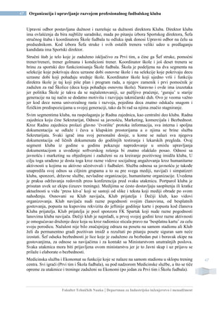 Fakultet Tehničkih Nauka | Departman za Industrijsko inženjerstvo i menadžment
47 Organizacija i upravljanje razvojem profesionalnog fudbalskog kluba
47
Upravni odbor postavljana dužnost i razrešuje sa dužnosti direktora Kluba. Direktor kluba
ima ovlašćenja da bira najbliže saradnike, mada po pitanju izbora Sportskog direktora, Šefa
stručnog štaba i koordinatora Škole fudbala tu odluku ipak donosi Upravni odbor na čelu sa
predsednikom. Kod izbora Šefa struke i svih ostalih trenera veliki udeo u predlaganju
kandidata ima Sportski direktor.
Stručni štab je telo koje je zaduženo isključivo za Prvi tim, a čine ga Šef struke, pomoćni
trener/treneri, trener golmana i kondicioni trener. Koordinator škole i još deset trenera se
brinu za sportski deo funkcionisanja Škole fudbala. Škola je podeljena na dva segmenta na
selekcije koje pokrivaju decu uzrasne dobi osnovne škole i na selekcije koje pokrivaju decu
uzrasne dobi koji pohađaju srednje škole. Koordinator škole koji ujedno vrši i funkciju
direktra škole je taj koji piše plan i program rada, a njegov zamenik i prvi pomoćnik je
zadužen za rad Školice (deca koja pohađaju osnovnu školu). Naravno i ovde ima izuzetaka
jer politika Škole je takva da se najtalentovaniji, uz pažljivo praćenje, ‘guraju’ u starije
generacije na taj način se dodatno motivišu i razvijaju takmičarski duh. Ovo je veoma važno
jer kod dece nema univerzalnog rasta i razvoja, pojedina deca znatno odskaču snagom i
fizičkim predispozicijama u svojoj generaciji, tako da bi rad sa njima značio stagniranje.
Svim segmentima kluba, na raspolaganju je Radna zajednica, kao centralni deo kluba. Radna
zajednica koju čine Sekretarijat, Odnosi sa javnošću, Marketing, komercijala i Bezbednost.
Kroz Radnu zajednicu prolazi glavno ‘čvorište’ protoka informacija, sva interna i spoljna
dokumentacija se odlaže i čuva u klupskim prostorijama a o njima se brine služba
Sekretarijata. Svaki igrač ima svoj personalni dosije, u kome se nalazi sva njegova
dokumentacija od ličnih dokumenata do godišnjih testiranja i lekarskih pregleda. Ovaj
segment kluba iz godine u godinu pokazuje napredovanje u smislu upravljanja
dokumentacijom a uvođenje softverskog rešenja bi znatno olakšalo posao. Odnosi sa
javnošću i marketing su objedinjeni i zaduženi su za kreiranje pozitivnog imidža kluba, U
cilju toga urađeno je dosta toga kroz razne vidove socijalnog angažovanja kroz humanitarne
aktivnosti u kojima su aktivno učestvovali i fudbaleri. Služba odnosa sa javnošću je takođe
unapredila svoj odnos sa ciljnim grupama a to su pre svega mediji, navijači i simpatizeri
kluba, sponzori, državne službe, nevladine organizacije, humanitarne organizacije. Uvedena
je praksa održavanja redovnih press konferencija pred svaku utakmicu. Portparol kluba je
prisutan uvek uz ekipu (izuzev treninga). Medijima se ćesto dostavljaju saopštenja ili kratke
aktuelnosti u vidu ‘press kit-a’ koji se sastoji od slike i teksta koji mediji obrade po svom
nahođenju. Osnovani su Klub navijača, Klub prijatelja i Dečiji klub, kao vidovi
organizovanja. Klub navijača nudi razne pogodnosti svojim članovima, od besplatnih
gostovanja, popusta na kupovinu rekvizita do jeftinije godišnje karte i popusta kod članova
Kluba prijatelja. Klub prijatelja je pool sponzora FK Spartak koji nude razne pogodnosti
lanovima kluba navijača. Dečiji klub je najmlađi, u prvoj svojoj godini kroz razne aktivnosti
je omogućavao druženje dece koja su kroz radionice sticala pravo na ‘besplatnu kartu’ za celu
svoju porodicu. Nažalost nije bilo značajnijeg odraza na posetu na samom stadionu ali Klub
želi da permanentno gradi pozitivan imidž a rezultati po pitanju posete siguran sam neće
izostati. Šef odseka bezbednosti je lice koje je zaduženo za bezbedan put i boravak ekipe na
gostovanjima, za odnose sa navijačima i za kontakt sa Ministarstvom unutrašnjih poslova.
Svaka utakmica mora biti prijavljena ovom ministarstvu jer je to Javni skup i uz prijavu se
prilaže i elaborate o bezbednosti.
Medicinska služba i Ekonomat su funkcije koje se nalaze na samom stadionu u sklopu trening
centra. Svi igrači (Prvi tim i Škola fudbala), su pod nadzorom Medicinske službe, a što se tiče
opreme za utakmice i treninge zaduženi su Ekonomi (po jedan za Prvi tim i Školu fudbala).
 