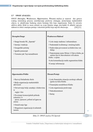 Fakultet Tehničkih Nauka | Departman za Industrijsko inženjerstvo i menadžment
48 Organizacija i upravljanje razvojem profesionalnog fudbalskog kluba
48
3.7 SWOT ANALIZA
SWOT (Strenghts, Weaknesses, Opportunities, Threats) analiza je sastavni deo gotovo
svakog sistemskog procesa osmišljavanja poslovne strategije, postavljanja marketinških
ciljeva, te određivanja budućeg smera kretanja bilo koje organizacije. Kako bi ostvario
održivu dobit, Klub se mora osloniti na svoje ključne snage, prevladati ili ublažiti najveće
slabosti te izbeći značajne pretnje i iskoristiti prilike koje najviše obećavaju. [20] [21]
Strenghts/Snage
• Snaga brenda FK „Spartak“
• Istorija i tradicija
• Geografski položaj
• Igrački potencijal
• Trenutno jak Top menadžment
Weaknesses/Slabosti
• Loše stanje stadiona i infrastrukture
• Nedostatak kvalitetnog i stručnog kadra
• Nedovoljna povezanost sa klubovima van
Srbije
• Nepostojanje jasne Misije i Ciljeva kluba, pa
samim tim ni obaveštenost svih aktera
klubu o njima
•Loša komunikacija među segmentima kluba
•Curenje informacija
Opportunities/Prilike
• Razvoj Omladinske škole
• Bolja organizacija marketinških
aktivnosti
• Ostvarivanje bolje saradnje s klubovima
iz
regije i šire
• Povećanje komercijalnih prihoda
(ulaznice, tv
prava, sponzori, prihod od igara na
sreću)
• Osnaživanje lige
• Mogućnost organizacije kvalitetnih
turnira
Threats/Pretnje
• Loša finansijska situacija uzrokuje odlazak
igrača na štetu Kluba
• Finansijska nestabilnost Kluba
• Loša organizacija poslovanja
• Nekonkurentnost
• Stečaj
Slika 21: SWOT analiza FK Spartak
 