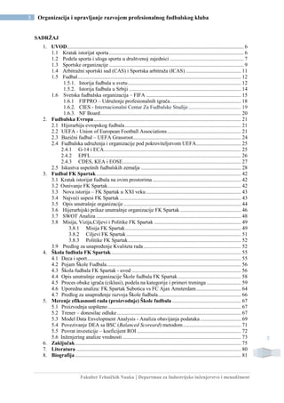 Fakultet Tehničkih Nauka | Departman za Industrijsko inženjerstvo i menadžment
5 Organizacija i upravljanje razvojem profesionalnog fudbalskog kluba
5
SADRŽAJ
1. UVOD...................................................................................................................................... 6
1.1 Kratak istorijat sporta ...................................................................................................... 6
1.2 Podela sporta i uloga sporta u društvenoj zajednici ........................................................ 7
1.3 Sportske organizacije ...................................................................................................... 9
1.4 Arbitražni sportski sud (CAS) i Sportska arbitraža (ICAS) .......................................... 11
1.5 Fudbal............................................................................................................................ 12
1.5.1. Istorija fudbala u svetu...................................................................................... 12
1.5.2. Istorija fudbala u Srbiji ..................................................................................... 14
1.6 Svetska fudbalska organizacija – FIFA ........................................................................ 15
1.6.1 FIFPRO – Udruženje profesionalnih igrača...................................................... 18
1.6.2. CIES - Internacionalni Centar Za Fudbalske Studije........................................ 19
1.6.3. NF Board........................................................................................................... 20
2. Fudbalska Evropa................................................................................................................ 21
2.1 Hijerarhija evropskog fudbala........................................................................................ 21
2.2 UEFA - Union of European Football Associations........................................................ 21
2.3 Bazični fudbal – UEFA Grassroot.................................................................................. 24
2.4 Fudbalska udruženja i organizacije pod pokroviteljstvom UEFA.................................. 25
2.4.1 G-14 i ECA........................................................................................................ 25
2.4.2 EPFL.................................................................................................................. 26
2.4.3 CDES, KEA i EOSE.......................................................................................... 27
2.5 Iskustva uspešnih fudbalskih zemalja ............................................................................ 28
3. Fudbal FK Spartak.............................................................................................................. 42
3.1 Kratak istorijat fudbala na ovim prostorima ................................................................... 42
3.2 Osnivanje FK Spartak..................................................................................................... 42
3.3 Nova istorija – FK Spartak u XXI veku ........................................................................ 43
3.4 Najveći uspesi FK Spartak ............................................................................................ 43
3.5 Opis unutrašnje organizacije ......................................................................................... 44
3.6 Hijerarhijski prikaz unutrašnje organizacije FK Spartak .............................................. 46
3.7 SWOT Analiza .............................................................................................................. 48
3.8 Misija, Vizija,Ciljevi i Politike FK Spartak .................................................................. 49
3.8.1 Misija FK Spartak........................................................................................ 49
3.8.2 Ciljevi FK Spartak ....................................................................................... 51
3.8.3 Politike FK Spartak...................................................................................... 52
3.9 Predlog za unapređenje Kvaliteta rada.......................................................................... 52
4. Škola fudbala FK Spartak................................................................................................... 55
4.1 Deca i sport..................................................................................................................... 55
4.2 Pojam Škole Fudbala...................................................................................................... 56
4.3 Škola fudbala FK Spartak - uvod ................................................................................... 56
4.4 Opis unutrašnje organizacije Škole fudbala FK Spartak................................................ 58
4.5 Proces obuke igrača (ciklusi), podela na kategorije i primeri treninga .......................... 59
4.6 Uporedna analiza: FK Spartak Subotica vs FC Ajax Amsterdam.................................. 64
4.7 Predlog za unapređenje razvoja Škole fudbala............................................................... 66
5. Merenje efikasnosti rada (proizvodnje) Škole fudbala .................................................... 67
5.1 Proizvodnja uopšteno ..................................................................................................... 67
5.2 Trener – donosilac odluke .............................................................................................. 67
5.3 Model Data Envelopment Analysis - Analiza obavijanja podataka............................... 69
5.4 Povezivanje DEA sa BSC (Balanced Scoreard) metodom............................................ 71
5.5 Povrat investicije – koeficijent ROI ............................................................................... 72
5.6 Inženjering analize vrednosti .......................................................................................... 73
6. Zaključak.............................................................................................................................. 75
7. Literatura ............................................................................................................................. 80
8. Biografija.............................................................................................................................. 81
 