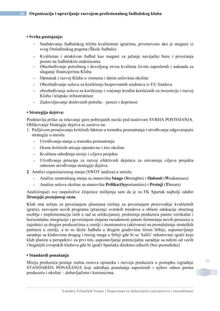 Fakultet Tehničkih Nauka | Departman za Industrijsko inženjerstvo i menadžment
50 Organizacija i upravljanje razvojem profesionalnog fudbalskog kluba
50
• Svrha postojanja:
- Snabdevanje fudbalskog tržišta kvalitetnim igračima, prvenstveno ako je moguće iz
svog Omladinskog pogona (Škole fudbala).
- Kvalitetan i atraktivan fudbal kao magnet za jačanje navijačke baze i povećanja
posete na fudbalskim utakmicama
- Obezbeđivanje potrebnog i dovoljnog nivoa kvaliteta života zaposlenih i naknada za
ulaganje finansijerima Kluba
- Opstanak i razvoj Kluba u vremenu i datim uslovima okoline
- Obezbeđivanje uslova za korišćenje bespovratnih sredstava iz EU fondova
- obezbeđivanje uslova za korišćenje i vraćanje kredita korišćenih za investicije i razvoj
Kluba i klupske infrastrukture
- Zadovoljavanje društvenih potreba – porezi i doprinosi
• Strategija dejstva:
Predstavlja prilaz za rešavanje gore pobrojanih stavki pod naslovom SVRHA POSTOJANJA.
Oblikovanje Strategije dejstva se zasniva na:
1. Pažljivom proučavanju kritičnih faktora u trenutku posmatranja i utvrđivanja odgovarajuće
strategije u smislu:
- Utvrđivanja stanja u trenutku posmatranja
- Ocene kritičnih uticaja operativne i šire okoline
- Kvaliteta određenja misije i ciljeva projekta
- Utvrđivanja principa za razvoj efektivnih dejstava za ostvarenje ciljeva projekta
odnosno utvrđivanja strategije dejstva.
2. Analizi organizacionog stanja (SWOT analiza) u smislu:
- Analize unutrašnjeg stanja sa stanovišta Snage (Strenghts) i Slabosti (Weaknesses)
- Analize uslova okoline sa stanovišta Prilika(Opportunities) i Pretnji (Threats)
Analizirajući sve raspoložive činjenice mišljenja sam da je za FK Spartak najbolji odabir
Strategije postojanog rasta.
Klub ima težnju za povećanjem plasmana (težnja za povećanjem proizvodnje kvalitetnih
igrača), razvojem novih programa (praćenje svetskih trendova u oblasti edukacije stručnog
osoblja i implementacija istih u rad sa selekcijama), proširenja preduzeća putem vertikalne i
horizontalne integracije i povećanjem stepena razuđenosti putem formiranja novih preuzeća u
zajednici sa drugim preduzećima u zemlji i inostranstvu (aktivnosti na pronalaženju strateških
partnera u zemlji, a to su škole fudbala u drugim gradovima širom Srbije, uspostavljanje
saradnje sa klubovima drugog i trećeg ranga u Srbiji gde bi se ‘kalili’ talentovani igrači koje
klub planira u perspektivi za prvi tim, uspostavljanje potencijalne saradnje sa nekim od većih
i bogatijih evropskih klubova gde bi igrači Spartaka direktno odlazili (bez posrednika)
• Standardi ponašanja
Misija preduzeća postaje realna osnova opstanka i razvoja preduzeća u postupku izgradnje
STANDARDA PONAŠANJA koji određuju ponašanja zaposlenih i njihov odnos prema
preduzeću i okolini – dobavljačima i korisnicima.
 