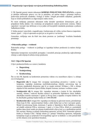 Fakultet Tehničkih Nauka | Departman za Industrijsko inženjerstvo i menadžment
51 Organizacija i upravljanje razvojem profesionalnog fudbalskog kluba
51
U FK Spartak postoji interni dokument KODEKS POSLOVNOG PONAŠANJA, u njemu
je detaljno definisano gotovo sve što je potrebno, od načina slanja i primanja mailova,
poštovanja poslovnih saradnika i kolega iz kluba i drugih privrednih subjekata, garderobe
koja se smatra prikladnom za odgovarajuće radno mesto…
Po mom mišljenju pomenuti dokument treba doraditi sportskom dimenzijom, gde je
pripadnost klubu daleko više izraženija od pripadnosti nekom poslovnom sistemu. Odnos
zaposleni i navijači nije definisan a to je jedan od krucijalnih standarda ponašanja u jednom
fudbalskom klubu.
U klubu postoji i pravilnik o nagrađivanju i kažnjavanju ali velika većina članova (zaposleni,
treneri, igrači…) nije ni upoznata sa njim jer se on gotovo i ne koristi.
Generalno, mišljenja sam da klub ima dosta prostora za ‘podizanje’ kvaliteta ktandarda
ponašanja.
• Pokretačke poluge – vrednosti
Pokretačke poluge – vrednosti su podloge za izgradnju kulture preduzeća (u našem slučaju
Kluba)
Optimalan kompromis racionalnih postupaka i moralnih principa predstavlja najkvalitetnije
rešenje u zadovoljenju kvaliteta misije preduzeća
3.8.2 Ciljevi FK Spartak
Ciljevi preduzeća/kluba su u osnovi, karaktera:
 Dugoročnog
 Srednjeročnog
 Kratkoročnog
Što se tiče FK Spartak na konkretnim primerima vidimo svu raznolikost ciljeva i u sklopu
ove tri kategorije:
- Dugoročni cilj bi mogao biti: osvajanje nacionalnog prvenstva i učešće u ligi
šampiona, izgradnja modernog multifunkcionalnog objekta zatvorenog tipa sa
terenom standardnih dimenzija, gde bi se moglo trenirati 365dana x 24h, u sklopu
objekta bi bila smeštena Uprava kluba, klupski restoran, teretana i wellness centar
- Srednjeročni cilj bi mogao biti: izgradnja internata u kojem bi bio obezbeđen
smeštaj, ishrana i redovna školska nastava za polaznike Spartakove škole fudbala,
obezbeđen transfer minimum 3 igrača iz Prvog tima u zapadne evropske klubove što
bi obezbedilo godišnji budžet kluba od 1.000.000,00€
- Kratkoročni cilj bi mogao biti: izgradnja osvetljenja na glavnom terenu, pronalaženje
firme koja bi bila sponzor/partner kluba u delu kluba koji se bavi razvojem igrača.
Model investicionog fonda, minimum 2 igrača iz Spartakove škole fudbala u svakoj
od mlađih selekcija FSS-a, minimum 1 igrač u A timu FSS-a. Klub je u poslednjih
godinu dana dosta uradio po pitanju kratkoročnih ciljeva koji su u prethodnom period
bili zacrtani. Rešeno je pitanje Generalnog sponzora, od leta 2016. Generalni sponzor
kluba je Vinarija Čoka. Takođe rešeno je i pitanje Tehničkog sponzora, italijanska
kompanija Legea je potpisala Četvorogodišnji ugovor sa klubom i u tom period klub
će biti obučen ovim sportskim brendom.
 