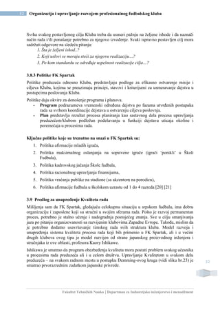 Fakultet Tehničkih Nauka | Departman za Industrijsko inženjerstvo i menadžment
52 Organizacija i upravljanje razvojem profesionalnog fudbalskog kluba
52
Svrha svakog postavljenog cilja Kluba treba da usmeri pažnju na željene ishode i da naznači
način rada i/ili ponašanje potrebno za njegovo izvođenje. Svaki ispravno postavljen cilj mora
sadržati odgovore na sledeća pitanja:
1. Šta je željeni ishod..?
2. Koji uslovi se moraju steći za njegovu realizaciju…?
3. Po kom standardu se određuje uspešnost realizacije cilja…?
3.8.3 Politike FK Spartak
Politike preduzeća odnosno Kluba, predstavljaju podloge za efikasno ostvarenje misije i
ciljeva Kluba, kojima se preuzimaju principi, stavovi i kriterijumi za usmeravanje dejstva u
postupcima poslovanja Kluba.
Politike daju okvire za donošenje programa i planova.
- Program podrazumeva vremenski određena dejstva po fazama utvrđenih postupaka
rada sa svrhom koordinacije dejstava u ostvarenju ciljeva poslovnja.
- Plan predstavlja rezultat procesa planiranja kao sastavnog dela procesa upravljanja
preduzećem/klubom podložan podešavanju u funkciji dejstava uticaja okoline i
poremećaja u procesima rada.
Ključne politike koje su trenutno na snazi u FK Spartak su:
1. Politika afirmacije mladih igrača,
2. Politika maksimalnog oslanjanja na sopstvene igrače (igrači ‘ponikli’ u Školi
Fudbala),
3. Politika kadrovskog jačanja Škole fudbala,
4. Politika racionalnog upravljanja finansijama,
5. Politika vraćanja publike na stadione (sa akcentom na porodicu),
6. Politika afirmacije fudbala u školskom uzrastu od 1 do 4 razreda [20] [21]
3.9 Predlog za unapređenje Kvaliteta rada
Mišljenja sam da FK Spartak, gledajuću celokupnu situaciju u srpskom fudbalu, ima dobru
organizaciju i zaposlene koji su stručni u svojim sferama rada. Pošto je razvoj permanentan
proces, potrebno je stalno učenje i nadogradnja postojećeg znanja. Sve u cilju smanjivanja
jaza po pitanju organizovanosti sa razvijenim klubovima Zapadne Evrope. Takođe, mislim da
je potrebno dodatno usavršavanje timskog rada svih struktura kluba. Model razvoja i
unapređenja sistema kvaliteta procesa rada koji bih primenio u FK Spartak, ali i u većini
drugih klubova ovog tipa je model razvijen od strane japanskog proizvodnog inženjera i
stručnjaka iz ove oblasti, profesora Kaory Ishikawe.
Ishikawa je smatrao da program obezbeđenja kvaliteta mora postati problem svakog učesnika
u procesima rada preduzeća ali i u celom društvu. Upravljanje Kvalitetom u svakom delu
preduzeća – na svakom radnom mestu u postupku Demming-ovog kruga (vidi sliku br.23) je
smatrao prvorazrednim zadatkom japanske privrede.
 