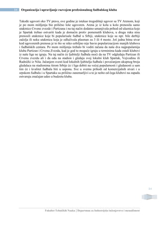 Fakultet Tehničkih Nauka | Departman za Industrijsko inženjerstvo i menadžment
54 Organizacija i upravljanje razvojem profesionalnog fudbalskog kluba
54
Takođe ugovori oko TV prava, ove godine je istekao trogodišnji ugovor sa TV Arenom, koji
je po mom mišljenju bio prilično loše ugovoren. Arena je iz kola u kolo prenosila samo
utakmice Crvene zvezde i Partizana i na taj način dodatno umanjivala prihod od ulaznica koje
je Spartak trebao ostvariti kada je domaćin protiv pomenutih klubova, u drugu ruku nisu
prenosili utakmice koje bi popularisale fudbal u Srbiji, utakmice koje su npr. bile derbiji
začelja ili neku utakmicu koja je odlučivala plasman za 3 ili 4 mesto. Još jedna bitna stvar
kod ugovorenih prenosa je to što se niko ozbiljno nije bavio popularizacijom manjih klubova
i fudbalskih centara. Po mom mišljenju trebalo bi voditi računa da naša dva najpopularnija
kluba Partizan i Crvena Zvezda, kad je god to moguće igraju u terminima kada ostali klubovi
iz naše lige ne igraju. Na taj način će ljubitelji fudbala moći da na TV odgledaju Partizan ili
Crvenu zvezdu ali i da odu na stadion i gledaju svoj lokalni klub Spartak, Vojvodinu ili
Radnički iz Niša. Jačanjem svesti kod lokalnih ljubitelja fudbala i povećanjem ukupnog broja
gledalaca na stadionima širom Srbije će i liga dobiti na većoj popularnosti i gledanosti a sam
tim će i kvalitet fudbala biti u usponu. Sve u svemu prihodi od komercijalnih stvari i u
srpskom fudbalu i u Spartaku su prilično zanemarljivi a to je nešto od čega klubovi na zapadu
ostvaruju značajan udeo u budzetu kluba.
 