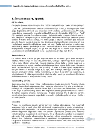 Fakultet Tehničkih Nauka | Departman za Industrijsko inženjerstvo i menadžment
55 Organizacija i upravljanje razvojem profesionalnog fudbalskog kluba
55
4. Škola fudbala FK Spartak
4.1 Deca i sport
Ovo poglavlja započinjem citiranjem dela UNICEF-ove publikacije “Sport, Rekreacija i Igra”
U julu 2002. godine Generalni sekretar Ujedinjenih nacija sazvao je međuagencijsku radnu
grupu da preispita aktivnosti koje obuhvataju sport u sistemu Ujedinjenih nacija. Ova radna
grupa, kojom su zajednički predsedavali Karol Belami, izvršni direktor UNICEF-a, i Adolf
Ođi, specijalni savetnik Generalnog sekretara Ujedinjenih nacija za sport u funkciji razvoja i
mira, okupili su 10 organizacija UN sa značajnim iskustvom u korišćenju sporta za njihove
namene. Nekoliko meseci kasnije, ova radna grupa je objavila dokument pod naslovom
„Sport u funkciji razvoja i mira: na putu dostizanja milenijumskih razvojnih ciljeva“. Ovaj
sveobuhvatni izveštaj je zaključio da sport – od igre i fizičke aktivnosti do organizovanog
takmičarskog sporta – predstavlja moćno i ekonomično oruđe da se podstakne dostizanje
milenijumskih razvojnih ciljeva, što je plan oko koga su se svetski lideri saglasili na
Milenijumskom samitu Ujedinjenih nacija i u dokumentu „Svet po meri dece“.
Rano detinjstvo
Od trenutka kada se rode, još pre nego što počnu da se maze i guču, bebe počinju da
istražuju. One dodiruju sve oko sebe, drže i tresu, uzimaju i isprobavaju stvari, otkrivajući
svet ne samo očima i ušima već i rukama, nogama, ustima. Bebe se igraju. Deca koja se
igraju neprestano su u poslu – opažaju, pitaju i odgovaraju na pitanja, štošta biraju i šire svoju
maštu i stvaralački duh. Igra deci daje podsticaj i fi zičku aktivnost koji su im potrebni da
razvijaju mozak za buduće učenje. Kroz igru, deca istražuju, izmišljaju i stvaraju. Ona
razvijaju društvene veštine i načine razmišljanja, uče kako da se izbore sa osećanjima, da
poboljšaju svoje fi zičke sposobnosti i da otkrivaju sebe i sopstvene sposobnosti. Dečja igra
pruža čvrste osnove za učenje tokom čitavog života.
Deca školskog uzrasta
Kako rastu, deca stiču nove veštine i nadograđuju postojeće sposobnosti. Penjanje, trčanje,
skakanje i preskakanje dodatno razvijaju i osnažuju njihova tela. Sve više se socijalizuju i
savlađuju sve više potrebnih životnih veština. Igre sa pravilima i neizbežan timski rad imaju
važnu ulogu za decu školskog uzrasta. Oni im pomažu da razviju sopstvene fi zičke veštine i
da vežbaju saradnju, uzajamno razumevanje i logičko mišljenje. Oni ih uče kako se treba
smenjivati sa članovima svoje ekipe, kako treba deliti zajedničko, poštovati svoje vršnjake i
uvažavati pravila.
Omladina
Potraga za identitetom postaje glavni razvojni zadatak adolescenata. Kao istraživači
nepoznatog koje se pred njima širi, adolescenti eksperimentišu sa novim ponašanjima i
isprobavaju nove mogućnosti. Uz pravilno usmeravanje, oni razvijaju veštine koje su im
potrebne da postanu odgovorni i brižni kada odrastu. Organizovani sport i fi zička rekreacija
omladini pružaju mogućnosti da se izražavaju, što je od presudnog značaja za ovaj proces
otkrivanja. Oni pomažu adolescentima da razvijaju veštine komunikacije, pregovaranja i
liderstva, kao i da ispituju i unapređuju svoje sposobnosti, čime povećavaju samopouzdanje.
Oni pomažu mladima da uspostave veze sa odraslima i između sebe, čime se stvara osećaj
zajedništva i pripadanja.
 