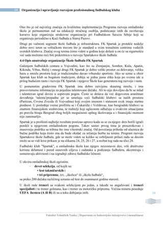 Fakultet Tehničkih Nauka | Departman za Industrijsko inženjerstvo i menadžment
58 Organizacija i upravljanje razvojem profesionalnog fudbalskog kluba
58
Ono što je od najvećeg značaja za kvalitetnu implementaciju Programa razvoja omladinske
škole je permanentan rad na edukaciji stručnog osoblja, podsticanje istih da završavaju
kurseve koje organizuju strukovne organizacije pri Fudbalskom Savezu Srbije koji se
organizuju periodično u Kući fudbala u Staroj Pazovi.
Drugi po važnosti segment škole fudbala je infrastruktura. FK Spartak je protekle nedelje
dobio novi teren sa veštačkom travom što je standard u svim trenažnim centrima vodećih
svetskih klubova. Značaj ovog terena ćemo videti u godina koje dolaze a on će sa sigurnošću
već sada možemo reći biti prekretnica u razvoju Spartakove škole fudbala.
4.4 Opis unutrašnje organizacije Škole fudbala FK Spartak
Gašenjem fudbalskih centara u Vojvodini, kao što su Zrenjanjin, Sombor, Kula, Apatin,
Kikinda, Vrbas, Bečej i mnogi drugi FK Spartak je dobio veliki prostor za delovanje, veliku
bazu u smislu prostora koji je tradicionalno davao vrhunske sportiste. Ako se uzme u obzir
Spartak kao klub sa bogatom tradicijom, dobija se jedna jasna slika koja po svemu ide u
prilog budućem rastu i razvoju FK Spartak i njegove Škole kao generatora tog razvoja i rasta.
U pomenutim gradovima FK Spartak ima dobro razvijenu skauting mrežu, i ima
pravovremenu informaciju za pojedine talentovane dečake. Ali to nije dovoljno da bi se mlad
i talentovan igrač doveo u sopstveni pogon. Često se dešava da već dogovoren aranžman
dovođenja ‘talenta’propadne jer se umešaju veći fudbalski klubovi sa naših prostora
(Partizan, Crvena Zvezda ili Vojvodina) koji svojim imenom i statusom uvek imaju startnu
prednost. U poslednje vreme profilišu se i Čukarički i Voždovac, kao beogradski klubovi sa
znatnim finansijskim sredstvima, te roditelji koji uglavnom odlučuju u ovakvim situacijama
po pravilu biraju Beograd zbog boljih mogućnosti opšteg školovanja a i finansijski moment
nije zanemarljiv.
Spartak je u prošlosti najbolje rezultate postizao upravo kada su se za njegov dres borili igrači
ponikli u njegovom omladinskom pogonu. Takav sastav prvog tima je prouzrokovao i
masovniju podršku sa tribina što ima višestruki značaj. Od povećanja prihoda od ulaznica do
bučne podrške koja često zna da bude okidač za srčaniju borbu na terenu. Program razvoja
Spartakove škole fudbala, gde se može videti sa koliko se ozbiljnosti prilazi radu sa decom
može sa se vidi kroz prikaze je na slikama 24, 25, 26 i 27, a rezltat tog rada na slici 28.
Fudbalski klub "Spartak", a omladinska škola kao njegov neizostavni deo, vrši društveno
korisnu delatnost i pored osnovnih ciljeva i zadataka u podizanju fudbalera, akcentiraju i
usmeravaju aktivnosti i na izgradnji zdrave fudbalske ličnosti.
U okviru omladinskoj školi egzistira:
- devet selekcija, od kojih su:
• šest takmičarskih i
• tri pripremne, tzv. „školica“ ili „škola fudbala“,
sa preko 200 dečaka različitog uzrasta od šest do osamnaest godina starosti.
U školi rade treneri sa svakom selekcijom po jedan, a takođe su angažovani i treneri
specijalisti i to trener golmana, kao i trener za motoričku pripremu. Većina trenera poseduje
UEFA licencu (A ili B) ili su u toku dobijanja istih.
 