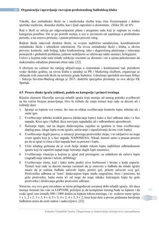 Fakultet Tehničkih Nauka | Departman za Industrijsko inženjerstvo i menadžment
59 Organizacija i upravljanje razvojem profesionalnog fudbalskog kluba
59
Takođe, deo omladinske škole su i medicinska služba koju čine fizioteraeputi i doktor
sportske medicine, skautska služba, kao i ljudi zaposleni u ekonomatu. (Slika 20, str 45)
Rad u školi se odvija po odgovarajućem planu i programu rada koji je napisan za svaku
kategoriju posebno. On se po potrebi menja, a sve u zavisnosti od zapažanja u prethodnom
periodu, a na osnovu primene, i putem primene provere istog.
Radom škole rukovodi direktor škole, sa svojim najbližim saradnicima, koordinatorom
omladinske škole i tehničkim sekretarom. Na nivou omladinske škole i kluba, u okviru
provere, kontrole, radi boljeg, kako kratkoročnog, tako i dugoročnog planiranja i rešavanja
postojećih i globalnih problema, jednom nedeljnom se održavaju radni sastanci, kolegijumi.
Uslovi u kojima rade naše mlađe selekcije izuzetno su skromni i mi u njima pokušavamo da
maksimalno odradimo planirani obim rada. [22]
S obzirom na važnost što ranijeg uključivanja u sistematski i kontinuirani rad, početkom
svake školske godine, na nivou kluba u saradnji sa PR i Marketing službom, organizuje se
obilazak svih osnovnih škola na teritoriji grada Subotice. Udruženje sportskih novinara Srbije
– Sekcija Severno-Bačkog okruga je 2013. dodelila specijalno priznanje za ovu akciju FK
Spartak.
4.5 Proces obuke igrača (ciklusi), podela na kategorije i primeri treninga
Ključni elementi filozofije razvoja mladih igrača koje moraju od samog početka uvežbavati
sa što većim brojem ponavljanja. Ovo bi trebalo da znaju treneri koji rade sa decom ali i
roditelji dece
1. Igranje sa loptom sve vreme, što ima za efekat uvežbavanje kontrole lopte, tehnike ali i
same igre.
2. Uvežbavanje tehnike kratkih pasova (dodavanja lopte), kako u fazi odbrane tako i u fazi
napada. Kroz igru i fudbal, deca razvijaju napadačke ali i odbrambene sposobnosti.
3. Šutiranje lopte, rad na dugim dodavanjima, zajedno sa igračem iz tima uvežbavanje
duplog pasa. (duga lopta svom igraču, utrčavanje i signaliziranje da mu vrati loptu)
4. Uvežbavanje dugih pasova, u situaciji presinga protivničke ekipe, i to isključivo na nogu
svom igraču koji je u fazi napada. NAPOMENA: Nikad, šutnuti samo u prazan proctor
pa da se igrač iz tima u fazi napada bori za proctor i loptu.
5. Učiti mladog golmana da je uvek bolje dodati rukom loptu najbližem odbrambenom
igraču koji će započeti napad nego šutiranje dugih lopti nasumice.
6. Uvežbavanje situacija u kojima je igrač pod presingom, sa zadatkom da sačuva loptu
(zagrađivanje rukom i telom, dribbling)
8. Uvežbavanje ritma, kad i kako treba podići nivo borbenosti i brzine a kada usporiti.
Treneri koji rade sa decom moraju razumeti da je osnovno u fudbalu da mlade igrače
nauče da je suština fudbala sačuvati loptu, postići gol, pritom sačuvati svoj gol.
Protivnička odbrana se ‘lomi’ dodavanjem lopte među saigračima, brzo i precizno, ka
golu protivnika, lopta mora ići od noge do noge nikako šutiranjem lopte ka golu
protivnika i iščekivanja greške protivniče odbrane.
Naravno, sve ovo gore navedeno se mora prilagođavati uzrasnoj dobi mladih igrača. Ali deca
moraju trenirati što više sa LOPTOM, poželjno je da kompletan trening bude sa loptom i da
svaki igrač ima između 500 i 1000 dodira sa loptom tokom treninga, i to svekroz razne igrice
1 v 1, 2 v 2, 3 v 3, 4 v 4, 5 v 5, 4 v 2, 4 v 3, 5 v 2, kroz koje dete u prvim godinama bavljenja
fudbalom mora da oseti radost i zadovoljstvo. [22]
 