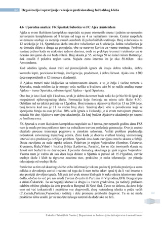 Fakultet Tehničkih Nauka | Departman za Industrijsko inženjerstvo i menadžment
64 Organizacija i upravljanje razvojem profesionalnog fudbalskog kluba
64
4.6 Uporedna analiza: FK Spartak Subotica vs FC Ajax Amsterdam
Ajaks u svom školskom kompleksu raspolaže sa puno otvorenih terena i jednim savremenim
zatvorenim kompleksom od 8 terena od toga su 4 sa veštačkom travom. Centar raspolaže
savremene uređaje za merenje raznih aerobnih ili psihofizičkih testiranja. Broj svlačionica za
12 selekcija je 14, Spartakova škola ima dve svlačionice za 8 selekcija. Jedna svlačionica je
za domaću ekipu a druga za gostujuću, obe se naravno koriste za vreme treninga. Problem
nastane jedino kada su utakmice radnim danima, onda se preklope treninzi i utakmice pa se
nekako dovijamo da svi budu rešeni. Broj skauta je 55, od toga 50 se nalazi širom Holandije,
dok ostalih 5 pokriva region sveta. Najuža zona interesa im je oko 50-60km oko
Amsterdama.
Kod odabira igrača, skaut traži od potencijalnih igrača da imaju dobru tehniku, dobru
kontrolu lopte, poziciono kretanje, inteligenciju, prodornost, i dobru ličnost. Ajaks ima ±200
dece raspoređenih u 12 timova u akademiji.
U Ajaksu treneri rade isključivo sa talentovanom decom, a to je želja i većine trenera u
Spartaku, mada mislim da je mnogo veća razlika u kvalitetu ako bi se radila analiza trener
Ajaksa – trener Spartaka, odnosno igrač Ajaksa – igrač Spartaka.
Ono što je isto i kod njih i kod nas, uvek je dobro da trener bude neko ko je bio bivši igrač po
mogućnosti njihovog/našeg kluba. Formacija koju forsiraju na nivou cele škole 4-3-3.
Ozbiljan rad na taktici počinje sa 12godina. Broj trenera u Ajaksovoj školi je 13 na 200 dece,
broj trenera kod nas je 11 na sličan broj dece. Smeštaj dece vrše u porodicama koje se
specijalno biraju za ovu priliku. 30% svih igrača u Holandiji je u svom razvojnom procesu
nekada bio deo Ajaksove razvojne akademije. Za kraj budžet Ajaksove akademije po sezoni
je 6miliona evra.
FK Spartak u svom školskom kompleksu raspolaže sa 3 terena, pre nepunih godinu dana FSS
nam je među prvima poklonio teren sa veštačkom travom poslednje generacije. Ovo je znatno
olakšalo procese treniranja pogotovu u zimskim uslovima. Veliki problem predstavlja
nedostatak zatvorenog trenažnog centra. Zimi kada je dnevna svetlost kraćeg vremenskog
interval ovo predstavlja ozbiljan problem. Spartak ima dosta razvijenu mrežu skauta u Srbiji.
Dosta razvijenu za naše srpske uslove. Pokriven je region Vojvodine (Sombor, Čelarevo,
Zrenjanin, Kula,Vrbas) i Istočna Srbija (Leskovac, Paraćin), što se tiče inostranih skauta na
žalost naš budzet to ne dozvoljava. Epicentar domaćeg skautinga je ipak region Vojvodine.
Veoma nam je važno da sva deca koja dolaze u Spartak u period od 15-19godine, završe
srednje škole i klub tu rigrozno zauzima stav, praktično je nulta tolerancija po pitanju
odustajanja od srednje škole.
Paralelno sa tim od skauting službe stižu informacije tokom godine tj perioda praćenja a sama
odluka o dovođenju zavisi i recimo od toga da li nam treba takav igrač tj da li već imamo n
atoj poziciji dovoljno igrača. Mi ipak još uvek nismo klub gde bi neko ekstra talentovano dete
došlo, obično to već pre nas uradi Crvena Zvezda ili Partizan ili Vojvodina,OFK Beograd pre
a danas Čukarički. To su bogatiji klubovi a drugo i u većim gradovima, pa roditelji prilikom
odabira obično gledaju da dete presele u Beograd ili Novi Sad. Često se dešava, da dete koje
smo mi već izskautirali i praktično sve dogovorili, zbog naknadnog ulaska u priču većih
(C.Zvezda,Partizan,Vojvodina) roditelj i dete promene prethodni dogovor. Tu se ne može
praktično ništa uraditi jer ne možete nekoga naterati da dođe ako ne želi.
 