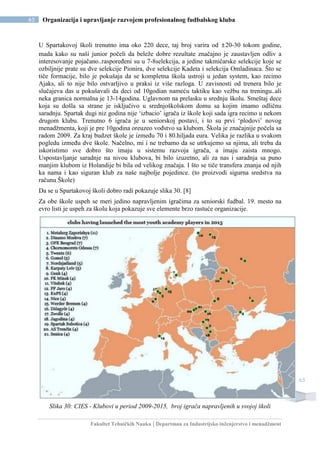 Fakultet Tehničkih Nauka | Departman za Industrijsko inženjerstvo i menadžment
65 Organizacija i upravljanje razvojem profesionalnog fudbalskog kluba
65
U Spartakovoj školi trenutno ima oko 220 dece, taj broj varira od ±20-30 tokom godine,
mada kako su naši junior počeli da beleže dobre rezultate značajno je zaustavljen odliv a
interesovanje pojačano..raspoređeni su u 7-8selekcija, a jedine takmičarske selekcije koje se
ozbiljnije prate su dve selekcije Pionira, dve selekcije Kadeta i selekcija Omladinaca. Što se
tiče formacije, bilo je pokušaja da se kompletna škola ustroji u jedan system, kao recimo
Ajaks, ali to nije bilo ostvarljivo u praksi iz više razloga. U zavisnosti od trenera bilo je
slučajeva das u pokušavali da deci od 10godian nameću taktiku kao vežbu na treningu..ali
neka granica normalna je 13-14godina. Uglavnom na prelasku u srednju školu. Smeštaj dece
koja su došla sa strane je isključivo u srednjoškolskom domu sa kojim imamo odličnu
saradnju. Spartak dugi niz godina nije ‘izbacio’ igrača iz škole koji sada igra recimo u nekom
drugom klubu. Trenutno 6 igrača je u seniorskoj postavi, i to su prvi ‘plodovi’ novog
menadžmenta, koji je pre 10godina oreuzeo vođstvo sa klubom. Škola je značajnije počela sa
radom 2009. Za kraj budzet škole je između 70 i 80.hiljada eura. Velika je razlika u svakom
pogledu između dve škole. Načelno, mi i ne trebamo da se utrkujemo sa njima, ali treba da
iskoristimo sve dobro što imaju u sistemu razvoja igrača, a imaju zaista mnogo.
Uspostavljanje saradnje na nivou klubova, bi bilo izuzetno, ali za nas i saradnja sa puno
manjim klubom iz Holandije bi bila od velikog značaja. I što se tiče transfera znanja od njih
ka nama i kao siguran klub za naše najbolje pojedince. (to proizvodi sigurna sredstva na
računu Škole)
Da se u Spartakovoj školi dobro radi pokazuje slika 30. [8]
Za obe škole uspeh se meri jedino napravljenim igračima za seniorski fudbal. 19. mesto na
evro listi je uspeh za školu koja pokazuje sve elemente brzo rastuće organizacije.
Slika 30: CIES - Klubovi u period 2009-2015, broj igrača napravljenih u svojoj školi
 