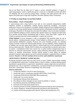 Fakultet Tehničkih Nauka | Departman za Industrijsko inženjerstvo i menadžment
66 Organizacija i upravljanje razvojem profesionalnog fudbalskog kluba
66
Ako je cilj Škole bio da izbaci od 2-3 igrača u sezoni, oficijelni podatak o 4 igrača iz
sopstvenog pogona i mesto u top20 nam govori o tome da se u Spartakovoj školi radi dobro
Ali mišljenja sam da to može još mnogo bolje. I funkciju cilja treba postaviti tako da se
napravi bar jedan igrač za lige top5 (Engleska, Nemačka, Španija, Italija i Francuska)
4.7 Predlog za unapređenje razvoja Škole fudbala
Škola fudbala – Pojam Učitelj fudbala
U uspostavljanju prave uloge kadrova, koji rade sa svim uzrastnim kategorijama mlađih
fudbalera, posebno sa najmlađima, ozbiljnu barijeru predstavlja nasleđena i ukorenjena
praksa da se rad sa ovim uzrastima iz socijalnih i drugih razloga poverava fudbalerima koji su
završili ili su pri kraju igračke karijere ili početnicima bez elementarnih stručnih i pedagoških
predznanja. Ukorenilo se shvatanje da je dovoljno biti fudbaler i da je to dovoljno da budete i
uzoran fudbalski pedagog i nosilac stručnog rada. Igračko iskustvo je značajno ali nedovoljno
da se postane uzoran nosilac stvaralačkog rada sa decom. Treba dosta truda i napora da se
ovlada sa znanjima koja traži stručno pedagoški i vaspitni rad sa decom.
Učitelj fudbala bi novim pristupom u radu sa najmlađima bila prestižna titula, jer rad sa
decom zahteva višedimenzionalni pristup. Učitelj fudbala je afirmisan i prihvaćen naziv u
najrazvijenijim fudbalskim nacijama. Promene nisu samo formalne prirode, već suštinske
kojima se postiže stručan rad i diferencijalan pristup u razvoju fudbalera. Stalna zalaganja da
se fudbalu vrati razvojna etapa učenja zahteva i stručni kadar koji će biti sposoban da iznese
procese obučavanja dece. Takođe, školi bi trebalo da se pristupi kako na sportski način, tako i
na naučni, i menadžment kluba mora zauzeti stav za jednu modern reorganizaciju koja će
počivati na osnovnim aktivnostima razvoja svakog poslovnog proizvodnog sistema,koji se
izučava na naučnim institucijama. Primena takvog modela u kome dolazi do spajanja
sportskih i naučnih znanja siguran sam da bi značajno poboljšala i unapredila školu u svakom
pogledu. Ovaj deo se više tiče uređenja okvira na nivou srpske fudbalske organizacije.
AKTIVNOSTI U DOMENU SAMOG KLUBA:
Korišćenje dostignuća nauke koja nisu usko vezana za sport i fudbal, uspostavljanje saradnja
sa visokoškolskim ustanovama. Uvođenje kluba u sistem kvaliteta, uvođenje dualnog prilaza
(pojedinačni i grupni prilaz) u organizaciji i pojedinačnu i grupnu odgovornost po pravilima i
principima koji važe za zaposlene u preduzećima, razvijanje kompetitivnih sposobnosti kako
škole tako i samog kluba. Prostora za unapređenje ima zaista mnogo.
Osnovne aktivnosti:
1. Utvrđivanje MISIJE i CILJEVA škole (preduzeća),
2. Istraživanje uslova i utvrđivanje strategije OPSTANKA i RAZVOJA,
3. Utvrđivanje POSLOVNE POLITIKE škole (preduzeća),
4. Održavanje veze na širu okolinu,
5. Koordinacija funkcija škole (preduzeća),
6. Provođenje utvrđene strategije razvoja i poslovne politike u vremenu,
7. Koordinacija programa obezbeđenja kvaliteta,
8. Kontrola ostvarivanja postavljenih ciljeva,
9. Kontrola promena na tržištu, globalna kontrola procesa funkcija škole (preduzeća),
10. Analiza, dijagnoza i kontrola konkurentske sposobnosti škole (preduzeća),
11. Analiza ostvarivanja projektovanih izlaznih veličina škole (preduzeća). [21]
 