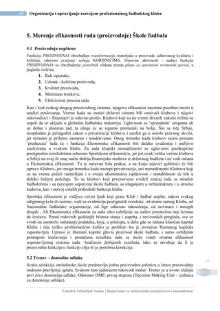 Fakultet Tehničkih Nauka | Departman za Industrijsko inženjerstvo i menadžment
67 Organizacija i upravljanje razvojem profesionalnog fudbalskog kluba
67
5. Merenje efikasnosti rada (proizvodnje) Škole fudbala
5.1 Proizvodnja uopšteno
Funkcija PROIZVODNJA obezbeđuje transformaciju materijala u proizvode zahtevanog kvaliteta i
količina, odnosno pružanje usluga KORISNICIMA. Osnovne aktivnosti - zadaci funkcije
PROIZVODNJA su obezbeđenje potrebnih efekata prema planu za operativni vremenski period, u
pogledu veličina:
1. Rok isporuke,
2. Učinak - količina proizvoda,
3. Kvalitet proizvoda,
4. Minimum troškova,
5. Efektivnost procesa rada.
Kao i kod svakog drugog proizvodnog sistema, njegova efikasnost zauzima posebno mesto u
analizi poslovanja. Vreme kada su moćni državni sistemi bili osnivači klubova i njigovi
rukovodioci i finansijeri je odavno prošlo. Klubovi koji su na vreme shvatili zakone tržišta su
uspeli da se uključe u globalnu fudbalsku industriju. Uglavnom sa ‘epizodnim’ ulogama ali
uz dobar i planiran rad, ta uloga će se sigurno promeniti na bolje. Što se tiče Srbije,
neophodno je prilagoditi zakon o privatizaciji klubova i urediti ga u smislu pravnog okvira,
jer trenutni je prilično zastareo i neadekvatan. Onog trenutka kada klubovi zaista postanu
‘preduzeća’ tada će i funkcija Ekonomske efikasnosti biti daleko uvaženija i pažljivo
analizirana u svakom klubu. Za sada klupski menadžmenti su uglavnom preokuprirai
postignutim rezultatitima odnosno Sportskom efikasnošću, jer još uvek velika većina klubova
u Srbiji na ovaj ili onaj način dobija finansijska sredstva iz državnog budžeta i ne vodi računa
o Ekonomskoj efikasnosti. To je naravno loša praksa, a na kraju najveći gubitnici će biti
upravo Klubovi, jer onoga trenutka kada nastupi privatizacija, oni menadžmenti Klubova koji
su na vreme počeli razmišljati i o svojoj ekonomskoj isplativosti i rentabilnosti će biti u
daleko boljem položaju. To su klubovi koji prvenstveno uvideli značaj rada sa mladim
fudbalerima i sa razvojem sopstvene škole fudbala, sa ulaganjem u infrastrukturu i u stručne
kadrove, kao i razvoj ostalih prihodnih funkcija kluba.
Sportska efikasnost je vidljiva većini ljudi koji prate Klub i fudbal uopšte, nakon svakog
odigranog kola ili sezone, vodi se evidencija postignutih rezultata od strane samog Kluba, od
Nacionalne fudbalske organizacije, od lige odnosno takmičenja, od novinara i mnogih
drugih…Ali Ekonomsku efikasnost za sada niko ozbiljnije na našim prostorima nije krenuo
da izučava. Pored redovnih godišnjih bilansa stanja i uspeha, i revizorskih pregleda, sve se
svodi na zastarelo računanje podataka, koje, u principu, u delu gde se računa klasičan kapital
Kluba i nije toliko problematično koliko je problem što je proračun Humanog kapitala
zapostavljen. Upravo je Humani kapital glavni proizvod škole fudbala, i samo ozbiljnim
pristupom izučavanja i proračuna rezultata rada se može videti stvarna efikasnost
uspostavljenog sistema rada. Analizom dobijenih rezultata, lako se utvrđuje da li je
proizvodna funkcija u funkciji cilja ili je potrebna korekcija.
5.2 Trener – donosilac odluke
Svaka selekcija omladinske škole predstavlja jednu proizvodnu jedinicu u lancu proizvodnje
ondosno pravljenja igrača. Svakom tom jedinicom rukovodi trener. Trener je u ovom slučaju
prvi nivo donošenja odluke, Odnosno DMU prvog stepena (Decision Making Unit – jedinica
za donošenje odluke).
 