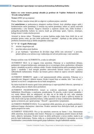 Fakultet Tehničkih Nauka | Departman za Industrijsko inženjerstvo i menadžment
68 Organizacija i upravljanje razvojem profesionalnog fudbalskog kluba
68
Kakve sve vrste trenera postoje obradio je profesor dr Vojislav Stefanović u knjizi
‘Zvezde našeg fudbala’
Trener (DMU prvog stepena)
Praksa. Struka i naučna misao dali su odgovor u jednom pojmu- autoritet
Pod autoritetom se podrazumeva ukupnost osobina ličnosti, koje određuju njegov opšti i
karakterističan način ponašanja. U temelju tog načina ponašanja, nalazi se, pored osnovnih
karakteristika i crta ličnosti. Njegova stručnost u najširem smislu reči, etički kvaliteti i
pedagoško-psihološka kultura na osnovu kojih ga prihvataju igrači, Uprava, stručnjaci,
kolege treneri i ostala stručna javnost.
Aristotel je davno rekao: “Ponašajte se prema ljudima onako kako biste želeli da se oni
ponašaju prema vama, pa ćete imati poštovanje i autoritet”. Ajnštajn je dao prilog ovom
problemu formulom koja je dobila anegdotsko značenje:
X * Y * Z = Uspeh i Poštovanje
X – stručan i dugotrajan rad
Y – pravilan odnos prem ljudima
Z – je po Ajnštajnu ‘’sposobnost da dovoljno dugo držite usta zatvorena’’ u prevodu,
pokaži delima a ne rečima svoje vrednostipa ćeš uživati poštovanje i steći autoritet.
Postoje različite vrste AUTORITETA, a neke ću nabrojati:
AUTORITET SILE: to je najgora vrsta autoriteta. Pokazuje se u nasilničkom držanju,
pedanteriji i strogom kažnjavanju, nastojanju da se sve postigne silom, grubostima i držanjem
igrača i saradnika na poslu u stalnom strahu. Ovakav karakterističan način ponašanja frustrira
igrače i saradnike i kod mnogih posebno introvertnih ličnosti izaziva strah i pojavu
odbrambenih mehanizama. Ovakav tip trenera gotovo nikad ne uspeva ostvariti zapaženiji
rezultat.
AUTORITET DOBROTE: spade u red najnerazumnijih oblika autoriteta. Pokazuje se u
popustljivosti, blagosti i dobroti trenera. Ovakvi treneri boje se sukoba, žele ‘’mir u kući’’,
spremni su na žrtve i ustupkesamo da ne bude nesuglasica.
Na žalost kod takvih trenera igrači često pokušavaju (i uspevaju)izbeći obaveze, oponiraju se
, dok jednog dana ne otkažu skroz poslušnost.
AUTORITET FILOZOFIRANJA: treneri sa ovakvim autoritetom nepresušni su u
fudbalskom filozofiranju, u analizama, projekcijama. Po pravilu, ovakvi treneri saradnike i
sve ostale faktore drže na udaljenosti, ne daju im ni da dođu do reči, sebe smatraju
najvrednijim, najzaslužnijim, najboljim i jako se vređaju ako to ljudi u njihovoj okolini ne
vide. Kod ovakvog tipa autoriteta trenera, velika opasnost se krije u mehanizmu identifikacije
igrača sa trenerom, pa i igrači postaju ‘’filozofi’’, egocentrični i prepotentni.
AUTORITET PODMIĆIVANJA: To je najružniji oblik autoriteta, jer se igračka poslušnost i
naklonost kupuje obećanjima i darovima. Ovakav autoritet brzo doživljava krah, jer apetiti
igrača progresivno rastu.
AUTORITET VESELOSTI: Ovo je tip autoriteta zasnovan na šarmu i vicu. Interesantan
oblik autoriteta, koji poseduju neki treneri. Pokazuje se u naglašenoj potrebi trenera da bude
šaljiv, duhovit, šarmantan. Ovakvi treneri su dobro prihvaćeni u novoj sredini, mada to po
pravilu bude kratkotrajno. Naime, teško je, u kontinuitetu biti duhovit i šarmantan na nivou
intelektualno i emocionalno heterogenih grupa fudbalera i drugih fudbalskih radnika.
 
