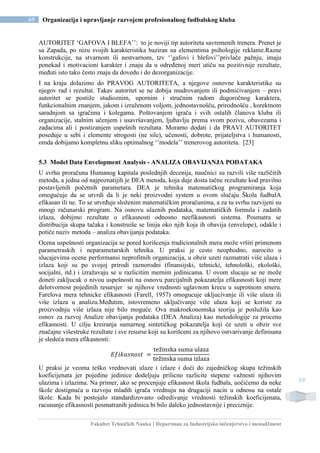 Fakultet Tehničkih Nauka | Departman za Industrijsko inženjerstvo i menadžment
69 Organizacija i upravljanje razvojem profesionalnog fudbalskog kluba
69
AUTORITET ‘GAFOVA I BLEFA’’: to je noviji tip autoriteta savremenih trenera. Prenet je
sa Zapada, po nizu svojih karakteristika baziran na elementima psihologije reklame.Razne
konstrukcije, na stvarnom ili nestvarnom, tzv ‘’gafovi i blefovi’’privlače pažnju, imaju
ponekad i motivacioni karakter i znaju da u određenoj meri utiču na pozitivnije rezultate,
međuti isto tako često znaju da dovedu i do dezorganizacije.
I na kraju dolazimo do PRAVOG AUTORITETA, a njegove osnovne karakteristike su
njegov rad i rezultat. Takav autoritet se ne dobija mudrovanjem ili podmićivanjem – pravi
autoritet se postiže studioznim, upornim i stručnim radom dugoročnog karaktera,
funkcionalnim znanjem, jakom i izraženom voljom, jednostavnošču, prirodnošću , korektnom
saradnjom sa igračima i kolegama. Poštovanjem igrača i svih ostalih članova kluba ili
organizacije, stalnim učenjem i usavršavanjem, ljubavlju prema svom pozivu, obavezama i
zadacima ali i postizanjem uspešnih rezultata. Moramo dodati i da PRAVI AUTORITET
poseduje u sebi i elemente strogosti (ne sile), učenosti, dobrote, prijateljstva i humanosti,
omda dobijamo kompletnu sliku optimalnog ‘’modela’’ trenerovog autoriteta. [23]
5.3 Model Data Envelopment Analysis - ANALIZA OBAVIJANJA PODATAKA
U svrhu proračuna Humanog kapitala poslednjih decenija, naučnici su razvili više različitih
metoda, a jedna od najpoznatijih je DEA metoda, koja daje dosta tačne rezultate kod pravilno
postavljenih početnih parametara. DEA je tehnika matematičkog programiranja koja
omogućuje da se utvrdi da li je neki proizvodni system u ovom slučaju Škola fudbalA
efikasan ili ne. To se utvrđuje složenim matematičkim proračunima, a za tu svrhu razvijeni su
mnogi računarski program. Na osnovu ulaznih podataka, matematičkih formula i zadatih
izlaza, dobijmo rezultate o efikasnosti odnosno neefikasnosti sistema. Posmatra se
distribucija skupa tačaka i konstruiše se linija oko njih koja ih obavija (envelope), odakle i
potiče naziv metoda – analiza obavijanja podataka.
Ocena uspešnosti organizacija se pored korišcenja tradicionalnih mera može vršiti primenom
parametraskih i neparametarskih tehnika. U praksi je cesto neophodno, narocito u
slucajevima ocene performansi neprofitnih organizacija, u obzir uzeti razmatrati više ulaza i
izlaza koji su po svojoj prirodi raznorodni (finansijski, tehnicki, tehnološki, ekološki,
socijalni, itd.) i izražavaju se u razlicitim mernim jedinicama. U ovom slucaju se ne može
doneti zakljucak o nivou uspešnosti na osnovu parcijalnih pokazatelja efikasnosti koji mere
delotvornost pojedinih resursjer se njihove vrednosti uglavnom krecu u suprotnom smeru.
Farelova mera tehnicke efikasnosti (Farell, 1957) omogucuje ukljucivanje ili više ulaza ili
više izlaza u analizu.Međutim, istovremeno uključivanje više ulaza koji se koriste za
proizvodnju više izlaza nije bilo moguće. Ova makroekonomska teorija je poslužila kao
osnov za razvoj Analize obavijanja podataka (DEA Analiza) kao metodologije za procenu
efikasnosti. U cilju kreiranja sumarnog sintetičkog pokazatelja koji će uzeti u obzir sve
značajne višestruke rezultate i sve resurse koji su korišceni za njihovo ostvarivanje definisana
je sledeća mera efikasnosti:
𝐸𝑓𝑖𝑘𝑎𝑠𝑛𝑜𝑠𝑡 =
težinska suma ulaza
težinska suma izlaza
U praksi je veoma teško vrednovati ulaze i izlaze i doći do zajedničkog skupa težinskih
koeficijenata jer pojedine jedinice dodeljuju prilicno razlicite stepene važnosti njihovim
ulazima i izlazima. Na primer, ako se procenjuje efikasnost škola fudbala, uočićemo da neke
škole dostignuća u razvoju mladih igrača vrednuju na drugaciji nacin u odnosu na ostale
škole. Kada bi postojalo standardizovano odredivanje vrednosti težinskih koeficijenata,
racunanje efikasnosti posmatranih jedinica bi bilo daleko jednostavnije i preciznije.
 