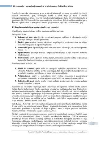 Fakultet Tehničkih Nauka | Departman za Industrijsko inženjerstvo i menadžment
7 Organizacija i upravljanje razvojem profesionalnog fudbalskog kluba
7
Između dva svetska rata smatralo se da su takmičari dostigli optimum normalnih čovekovih
fizičkih sposobnosti. Ipak, uvođenjem nauke u sport, koja je došla s novom
komercijalizacijom, u drugoj polovini minulog veka kreće pravi bum, što u rezultatima, što u
gledanosti. Ne TREBA misliti da savremeni sport ne može da doživi sudbinu antičkih Igara.
Štaviše, izgleda da će se pretopiti u klasično gladijatorstvo, čega smo svi mi svedoci. [1]
1.2 Podela sporta i uloga sporta u društvenoj zajednici
Klasifikacija sporta obuhvata podelu sporta na različite podvrste.
Prva podela je na:
1. Rekreativni sport (karakteriše ga redovni program vežbanja i takmičenja u cilju
očuvanja zdravlja i fizičke spremnosti)
2. Školski sport (treninzi i sistem takmičenja su prilagođeni uzrastu sportista, kako bi se
svakome omogućilo da ispolji svoj talenat)
3. Amaterski sport (sportisti pojedinci stiču društvenu afirmaciju, ostvaruju dopunsku
zaradu i sl.)
4. Sport invalida (okuplja invalide i organizuje takmičenja u cilju telesne i mentalne
rehabilitacije)
5. Profesionalni sport (sportisti, njihovi treneri, menadžeri i ostalo osoblje su plaćeni za
aktivno bavljenje sportom i on je njihovo osnovno zanimanje)
Pored toga može se deliti i na:
1. Elitni ili vrhunski sport treba da omogući najboljim pojedincima da postanu
vrhunski. Vrhunski sportski uspesi nisu mogući bez masovnog bavljenja sportom, jer
se najbolji pojedinci reprodukuju iz njega principom selekcije.
2. Netakmičarski sport je individualni sport svakog pojedinca i podrazumeva
univerzalnu vrednost jer se njime aktivno mogu baviti sve kategorije stanovništva.
3. Takmičarski sport ključni značaj pridaje pobedi, konkurenciji, žrtvovanju (pobeda
postaje drugo ime za sport).
Podsetimo da su fizičko vaspitanje, sport i rekreacija tri segmenta sistema fizičke kulture.
Sistem fizičke kulture čine: fizičko vaspitanje učenika kao institucionalizovana delatnost čiji
su koreni vaninstitucionalni; rekreacija građana, ali ne samo odraslih, već i dece i omladine
kao njihovo slobodno opredeljenje koje društvo podstiče i materijalno pomaže i najzad,
vrhunski, takmičarski, reprezentativni sport kao izraz duboko ličnih poriva za aktuelizacijom
ličnosti u šta društvo na različite načine (ideološke, materijalne, organizacione) ugrađuje
svoje interese“ (Matić, Bokan, 2005: 80).
Zato Kuljić i Koković s pravom predlažu zalaganje za afirmisanje fizičke kulture kao načina
života koji bi bio podržan od strane države i društvenih institucija koje nemoraju da budu
neposredno povezane sa sportom, ali koje se planski bave razvojem privrede, društvene
higijene, kulture i obrazovanja (Kuljić, Koković, 2012).
Fizičko vaspitanje je prvenstveno usmereno na zdravlje mladih ljudi, na razvoj fizičkih snaga
čoveka bez zapostavljanja duha i izvesnih intelektualnih kvaliteta. Fizičko vaspitanje
predstavlja process primene fizičkog vežbanja i metodičkih postupaka vaspitača u cilju
formiranja, održavanja i poboljšavanja motoričkih sposobnosti, psihičkih osobina i socijalne
adaptacije ličnosti. Po svojoj prirodi može se uočiti da je fizičko vaspitanje mnogo bliže
rekreaciji jer izbegava intenzivne napore i surovo takmičenje ili ih ublažava.
 
