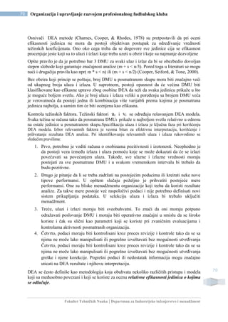 Fakultet Tehničkih Nauka | Departman za Industrijsko inženjerstvo i menadžment
70 Organizacija i upravljanje razvojem profesionalnog fudbalskog kluba
70
Osnivači DEA metode (Charnes, Cooper, & Rhodes, 1978) su pretpostavili da pri oceni
efikasnosti jedinica ne mora da postoji objektivan postupak za odredivanje vrednosti
težinskih koeficijenata. Ono oko cega treba da se dogovore sve jedinice cija se efikasnost
procenjuje jeste koji su to ulazi i izlazi koje treba uzeti u obzir i koje su najmanje dozvoljene
Opšte pravilo je da je potrebno bar 3 DMU za svaki ulaz i izlaz da bi se obezbedio dovoljan
stepen slobode koji garantuje značajnost analize (m + s < n/3). Pored toga u literaturi se mogu
naći i drugačija pravila kao npr( m * s < n) ili (m + s < n/2) (Cooper, Seiford, & Tone, 2000).
Bez obzira koji princip se poštuje, broj DMU u posmatranom skupu mora biti značajno veći
od ukupnog broja ulaza i izlaza. U suprotnom, postoji opasnost da će većina DMU biti
klasifikovane kao efikasne upravo zbog osobine DEA da teži da svaku jedinicu prikaže u što
je moguće boljem svetlu. Ako je broj ulaza i izlaza veliki u poređenju sa brojem DMU veća
je verovatnoća da postoji jedna ili kombinacija više varijabli prema kojima je posmatrana
jedinica najbolja, a samim tim će biti ocenjena kao efikasna.
Kontrola težinskih faktora. Težinski faktori uᵣ i vᵢ se određuju rešavanjem DEA modela.
Svaka težina se računa tako da posmatranu DMUk prikaže u najboljem svetlu relativno u odnosu
na ostale jedinice u posmatranom skupu.Specifikacija ulaza i izlaza je ključna faza pri korišćenju
DEA modela. Izbor relevantnih faktora je veoma bitan za efektivnu interpretaciju, korišćenje i
prihvatanje rezultata DEA analize. Pri identifikovanju relevantnih ulaza i izlaza rukovodimo se
sledećim pravilima:
1. Prvo, potrebno je voditi računa o osobinama pozitivnosti i izotonosti. Neophodno je
da postoji veza između izlaza i ulaza pomoću koje se može dokazati da će se izlazi
povećavati sa povećanjem ulaza. Takođe, sve ulazne i izlazne vrednosti moraju
postojati za sve posmatrane DMU i u svakom vremenskom intervalu bi trebalo da
budu pozitivne.
2. Drugo je pitanje da li se treba zadržati na postojećim podacima ili kreirati neke nove
tipove performansi. U opštem slučaju poželjno je prihvatiti postojeće mere
performansi. One su bliske menadžmentu organizacije koji treba da koristi rezultate
analize. Za takve mere postoje već raspoloživi podaci i nije potrebno definisati novi
sistem prikupljanja podataka. U selekciju ulaza i izlaza bi trebalo uključiti
menadžment.
3. Treće, ulazi i izlazi moraju biti sveobuhvatni. To znači da oni moraju potpuno
odražavati poslovanje DMU i moraju biti operativno značajni u smislu da se široko
koriste i čak su slični kao parametri koji se koriste pri zvaničnim evaluacijama i
kontrolama aktivnosti posmatranih organizacija.
4. Četvrto, podaci moraju biti kontrolisani kroz proces revizije i kontrole tako da se sa
njima ne može lako manipulisati ili pogrešno izveštavati bez mogućnosti utvrđivanja
Četvrto, podaci moraju biti kontrolisani kroz proces revizije i kontrole tako da se sa
njima ne može lako manipulisati ili pogrešno izveštavati bez mogućnosti utvrđivanja
greške i njene korekcije. Pogrešni podaci ili nedostatak informacija mogu značajno
uticati na DEA rezultate i njihovu interpretaciju.
DEA se često definiše kao metodologija koja obuhvata nekoliko različitih pristupa i modela
koji su međusobno povezani i koji se koriste za ocenu relativne efikasnosti jedinica o kojima
se odlučuje.
 