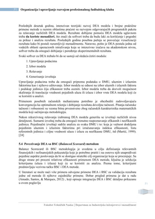 Fakultet Tehničkih Nauka | Departman za Industrijsko inženjerstvo i menadžment
71 Organizacija i upravljanje razvojem profesionalnog fudbalskog kluba
71
Poslednjih desetak godina, intenzivan teorijski razvoj DEA modela i brojne praktične
primene metode u raznim oblastima praćeni su razvojem odgovarajućih programskih paketa
za rešavanje različitih DEA modela. Rezultate dobijene pomoću DEA modela uglavnom
treba da koriste menadžeri, što znači da softveri treba da budu laki za korišćenje i pogodni
za prikaz i analizu rezultata. Poslednjih godina posebna pažnja se posvećuje vizuelizaciji
rezultata kako bi postali razumljiviji menadžmentu. Naravno, pošto je DEA postala jedna od
vodećih oblasti operacionih istraživanja koja se intenzivno izučava na akademskom nivou,
softver treba da omogući dobijanje i poređenje eksperimentalnih rezultata.
Svaki softver za DEA trebalo bi da se sastoji od sledeća četiri modula:
1. Upravljanje podacima
2. Izbor modela
3. Rešavanje
4. Generisanje izveštaja
Upravljanje podacima treba da omogući pripremu podataka o DMU, ulaznim i izlaznim
faktorima kao i njihovo editovanje. Izbor modela se odnosi na izbor ulaznih i izlaznih faktora
i podskup jedinica čiju efikasnost treba oceniti. Izbor modela treba da dozvoli mogućnost
skaliranja ili translacije vrednosti pojedinih ulaza ili izlaza i izbor vrste DEA modela koji će
se koristiti u analizi.
Primenom posebnih računskih mehanizama potrebno je obezbediti zadovoljavajuću
konvergenciju ka optimalnom rešenju i dobijanje rezultata dovoljne tačnosti. Pitanja računske
tačnosti i robusnosti su veoma bitna prvenstveno zbog računskih karakteristika matematičkih
modela koji sačinjavaju metodologiju.
Nakon rekurzivnog rešavanja izabranog DEA modela generišu se izveštaji različitih nivoa
detaljnosti. Sumarni izveštaj treba da omogući trenutno raspoznavanje efikasnih i neefikasnih
jedinica. Pojedinačni izveštaji sadrže analizu za svaku DMU i to: koja je važnost dodeljena
pojedinim ulaznim i izlaznim faktorima pri izračunavanju indeksa efikasnosti, listu
referentnih jedinica i ciljne vrednosti ulaza i izlaza za neefikasne DMU, itd (Martić, 1999).
[24]
5.4 Povezivanje DEA sa BSC (Balanced Scoreard) metodom
Balance Scorecard ili BSC metodologija je uvedena u cilju definisanja relevantnih
finansijskih i nefinansijskih pokazatelja koje je potrebno pratiti i na osnovu njih unapređivati
pojedine aspekte poslovanja da bi se dostigao strateški cilj organizacije koja se procenjuje. Sa
druge strane pri proceni relativne efikasnosti primenom DEA metode, ključna je selekcija
kriterijuma (ulaza i izlaza) koji će se koristiti za analizu. Prema tome, kriterijumi
predstavljaju vezivnu tačku BSC i DEA metode.
U literaturi se može naći više primera odvojene primene DEA i BSC za validaciju rezultata
jedne od metoda ili njihove zajedničke primene. Dobar pregled primena je dat u radu
(Amado, Santos, & Marques, 2012) , koji opisuje integraciju DEA i BSC detaljno prikazanu
u ovom poglavlju
 