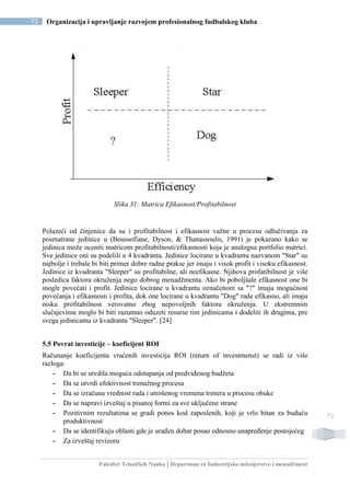 Fakultet Tehničkih Nauka | Departman za Industrijsko inženjerstvo i menadžment
72 Organizacija i upravljanje razvojem profesionalnog fudbalskog kluba
72
Slika 31: Matrica Efikasnost/Profitabilnost
Polazeći od činjenice da su i profitabilnost i efikasnost važne u procesu odlučivanja za
posmatrane jedinice u (Boussofiane, Dyson, & Thanassoulis, 1991) je pokazano kako se
jedinica može oceniti matricom profitabilnosti/efikasnosti koja je analogna portfolio matrici.
Sve jedinice oni su podelili u 4 kvadranta. Jedinice locirane u kvadrantu nazvanom "Star" su
najbolje i trebale bi biti primer dobre radne prakse jer imaju i visok profit i visoku efikasnost.
Jedinice iz kvadranta "Sleeper" su profitabilne, ali neefikasne. Njihova profatibilnost je više
posledica faktora okruženja nego dobrog menadžmenta. Ako bi poboljšale efikasnost one bi
mogle povećati i profit. Jedinice locirane u kvadrantu označenom sa "?" imaju mogućnost
povećanja i efikasnosti i profita, dok one locirane u kvadrantu "Dog" rade efikasno, ali imaju
nisku profitabilnost verovatno zbog nepovoljnih faktora okruženja. U ekstremnim
slučajevima moglo bi biti razumno oduzeti resurse tim jedinicama i dodeliti ih drugima, pre
svega jedinicama iz kvadranta "Sleeper". [24]
5.5 Povrat investicije – koeficijent ROI
Računanje koeficijenta vraćenih investicija ROI (return of investmenst) se radi iz više
razloga:
- Da bi se utvdila moguća odstupanja od predviđenog budžeta
- Da se utvrdi efektivnost trenažnog procesa
- Da se izračuna vrednost rada i utrošenog vremena trenera u procesu obuke
- Da se napravi izveštaj u pisanoj formi za sve uključene strane
- Pozitivnim rezultatima se gradi ponos kod zaposlenih, koji je vrlo bitan za buduću
produktivnost
- Da se identifikuju oblasti gde je urađen dobar posao odnosno unapređenje postojećeg
- Za izveštaj revizoru
 
