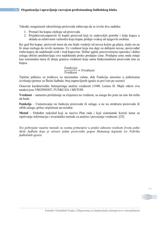 Fakultet Tehničkih Nauka | Departman za Industrijsko inženjerstvo i menadžment
74 Organizacija i upravljanje razvojem profesionalnog fudbalskog kluba
74
Takođe, mogućnosti iskorišćenja proizvoda zahtevaju da se izvrše dva zadatka:
1. Pronaći šta kupac očekuje od proizvoda
2. Projektovati,napraviti ili kupiti proizvod koji će zadovoljiti potrebe i želje kupca u
skladu sa relativnom važnošću koju kupac pridaje svakoj od njegovih osobina.
Ko god bio kupac, proizvod mora da mu bude vredniji od novca kojim ga plaća, inače on ne
bi imao razloga da izvrši razmenu. Uz vrednost koju mu daje za dobijeni novac, proizvođač
treba kupcu da nadoknadi rizik i trud kupovine. Dobar ugled, pravovremena isporuka i dobra
usluga obično predstavljaju ovu nadoknadu preko prodajne cene. Prodajna cena onda ostaje
kao minimalna mera ili donja granica vrednosti koju sama funkcionalnost proizvoda ima za
kupca.
𝐹𝑢𝑛𝑘𝑐𝑖𝑗𝑎
𝑇𝑟𝑜š𝑘𝑜𝑣𝑖
= 𝑉𝑟𝑒𝑑𝑛𝑜𝑠𝑡
Tipične jedinice za troškove su nacionalne valute, dok Funkciju unosimo u jedinicama
izvršenja (primer za Školu fudbala: broj napravljenih igrača za prvi tim po sezoni)
Osnovne karakteristike Inženjeringa analize vrednosti (1940. Lorens D. Majls otkrio ovu
nauku) jesu VREDNOST; FUNKCIJA i METOD.
Vrednost – namerno prrelaženje sa činjenica na vrednost, sa onoga što jeste na ono šta treba
da bude.
Funkcija – Usmeravanje na funkciju proizvoda ili usluge, a ne na strukturu proizvoda ili
oblik usluge, prilaz orijentisan na rezultat.
Metod – Ordeđen redosled koji se naziva Plan rada i koji sistematski koristi šeme za
ispitivanje informacija i stvaralačke metode za analizu i povećanje vrednosti. [25]
Sve pobrojane naučne metode su veoma primenjive u praksi odnosno realnom životu jedne
škole fudbala koja je ustvari jedan proizvodni pogon Humanog kapitala tzv Fabrika
fudbalskih igrača
 