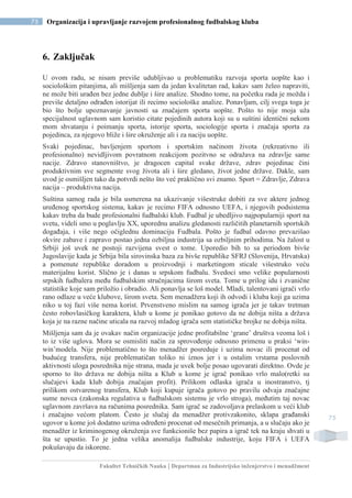 Fakultet Tehničkih Nauka | Departman za Industrijsko inženjerstvo i menadžment
75 Organizacija i upravljanje razvojem profesionalnog fudbalskog kluba
75
6. Zaključak
U ovom radu, se nisam previše udubljivao u problematiku razvoja sporta uopšte kao i
sociološkim pitanjima, ali mišljenja sam da jedan kvalitetan rad, kakav sam želeo napraviti,
ne može biti urađen bez jedne dublje i šire analize. Shodno tome, na početku rada je možda i
previše detaljno odrađen istorijat ili recimo sociološke analize. Ponavljam, cilj svega toga je
bio što bolje upoznavanje javnosti sa značajem sporta uopšte. Pošto to nije moja uža
specijalnost uglavnom sam koristio citate pojedinih autora koji su u suštini identični nekom
mom shvatanju i poimanju sporta, istorije sporta, sociologije sporta i značaja sporta za
pojedinca, za njegovo bliže i šire okruženje ali i za naciju uopšte.
Svaki pojedinac, bavljenjem sportom i sportskim načinom života (rekreativno ili
profesionalno) nevidljivom povratnom reakcijom pozitvno se odražava na zdravlje same
nacije. Zdravo stanovništvo, je dragocen capital svake države, zdrav pojedinac čini
produktivnim sve segmente svog života ali i šire gledano, život jedne države. Dakle, sam
uvod je osmišljen tako da potvrdi nešto što već praktično svi znamo. Sport = Zdravlje, Zdrava
nacija – produktivna nacija.
Suština samog rada je bila usmerena na ukazivanje višestruke dobiti za sve aktere jednog
uređenog sportskog sistema, kakav je recimo FIFA odnosno UEFA, i njegovih podsistema
kakav treba da bude profesionalni fudbalski klub. Fudbal je ubedljivo najpopularniji sport na
svetu, videli smo u poglavlju XX, uporednu analizu gledanosti različitih planetarnih sportskih
događaja, i više nego očiglednu dominaciju Fudbala. Pošto je fudbal odavno prevazišao
okvire zabave i zapravo postao jedna ozbiljna industrija sa ozbiljnim prihodima. Na žalost u
Srbiji još uvek ne postoji razvijena svest o tome. Uporedio bih to sa periodom bivše
Jugoslavije kada je Srbija bila sirovinska baza za bivše republike SFRJ (Slovenija, Hrvatska)
a pomenute republike doradom u proizvodnji i marketingom sticale višestruko veću
materijalnu korist. Slično je i danas u srpskom fudbalu. Svedoci smo velike popularnosti
srpskih fudbalera među fudbalskim stručnjacima širom sveta. Tome u prilog idu i zvanične
statistike koje sam priložio i obradio. Ali ponavlja se loš model. Mladi, talentovani igrači vrlo
rano odlaze u veće klubove, širom sveta. Sem menadžera koji ih odvodi i kluba koji ga uzima
niko u toj fazi više nema korist. Prvenstveno mislim na samog igrača jer je takav tretman
često robovlasičkog karaktera, klub u kome je ponikao gotovo da ne dobija ništa a država
koja je na razne načine uticala na razvoj mladog igrača sem statističke brojke ne dobija ništa.
Mišljenja sam da je ovakav način organizacije jedne profitabilne ‘grane’ društva veoma loš i
to iz više uglova. Mora se osmisliti način za sprovođenje odnosno primenu u praksi ‘win-
win’modela. Nije problematično to što menadžer posreduje i uzima novac ili procenat od
budućeg transfera, nije problematičan toliko ni iznos jer i u ostalim vrstama poslovnih
aktivnosti uloga posrednika nije strana, mada je uvek bolje posao ugovarati direktno. Ovde je
sporno to što država ne dobija ništa a Klub u kome je igrač ponikao vrlo malo(retki su
slučajevi kada klub dobija značajan profit). Prilikom odlaska igrača u inostranstvo, tj
prilikom ostvarenog transfera, Klub koji kupuje igrača gotovo po pravilu odvaja značajne
sume novca (zakonska regulativa u fudbalskom sistemu je vrlo stroga), međutim taj novac
uglavnom završava na računima posrednika. Sam igrač se zadovoljava prelaskom u veći klub
i značajno većom platom. Često je slučaj da menadžer protivzakonito, sklapa građanski
ugovor u kome još dodatno uzima određeni procenat od mesečnih primanja, a u slučaju ako je
menadžer iz kriminogenog okruženja sve funkcioniše bez papira a igrač tek na kraju shvati u
šta se upustio. To je jedna velika anomalija fudbalske industrije, koju FIFA i UEFA
pokušavaju da iskorene.
 