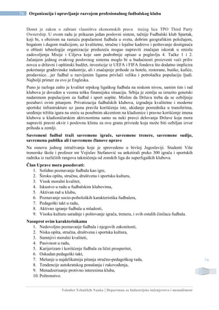 Fakultet Tehničkih Nauka | Departman za Industrijsko inženjerstvo i menadžment
76 Organizacija i upravljanje razvojem profesionalnog fudbalskog kluba
76
Donet je zakon o zabrani vlasništva ekonomskih prava trećeg lica TPO Third Party
Ownership. U ovom radu je prikazan jedan poslovni sistem, tačnije Fudbalski klub Spartak,
koji bi, s obzirom na rastuću popularnost fudbala u svetu, dobrim geografskim položajem,
bogatom i dugom tradicijom, uz kvalitetne, stručne i lojalne kadrove i poštovanje dostignuća
u oblasti tehnologije organizacije preduzeća mogao napraviti značajan iskorak u smislu
zadovoljenja Misije i Ciljeva koje sam podrobnije opisao u poglavlju 4. Tačke 1 i 2.
Jačanjem jednog ovakvog poslovnog sistema moglo bi u budućnosti proizvesti veći priliv
novca u državni i opštinski budžet, investicije iz UEFA i FIFA fondova što dodatno implicira
pokretanje građevinske industrije, ali i značajnije prihode za hotele, restorane, butike, kafiće,
prodavnice…jer fudbal u razvijenim ligama privlači veliku i potrošačku populaciju ljudi.
Najbolji primer za ovo je Engleska.
Puno je razloga zašto je kvalitet srpskog ligaškog fudbala na niskom nivou, samim tim i rad
klubova je doveden u veoma tešku finansijsku situaciju. Srbija je zemlja sa izrazito genetski
nadarenom populacijom za fudbal i sport uopšte. Mislim da Država treba da se ozbiljnije
pozabavi ovim pitanjem. Privatizacija fudbalskih klubova, izgradnja kvalitetne i moderne
sportske infrastrukture uz jasna pravila korišćenja iste, ukidanje posrednika u transferima,
uređenje tržišta igara na sreću sa posebnim akcentom na kladionice i pravno korišćenje imena
klubova u kladioničarskim aktivnostima samo su neki pravci delovanja Države koja mora
napraviti pravni okvir i poslovnu klimu za ovu granu privrede koja može biti ozbiljan izvor
prihoda u zemlji.
Savremeni fudbal traži savremene igrače, savremene trenere, savremene sudije,
savremenu publiku ali i savremene članove uprave
Na osnovu jednog istraživanja koje je sprovedeno u bivšoj Jugoslaviji. Studenti Više
trenerske škole i profesor mr Vojislav Stefanović su anketirali preko 300 igrača i sportskih
radnika iz različitih rangova takmičenja od zonskih liga do superligaških klubova.
Član Uprave mora posedovati:
1. Solidno poznavanje fudbala kao igre,
2. Široku opštu, stručnu, društvenu i sportsku kulturu,
3. Visok moralni kvalitet,
4. Iskustvo u radu u fudbalskim klubovima,
5. Aktivan rad u klubu,
6. Poznavanje socio-psiholoških karakteristika fudbalera,
7. Pedagoški takt u radu,
8. Aktivno igranje fudbala u mladosti,
9. Visoku kulturu saradnje i poštovanje igrača, trenera, i svih ostalih činilaca fudbala.
Nasuprot ovim karakterisikama
1. Nedovoljno poznavanje fudbala i njegovih zakonitosti,
2. Niska opšta, stručna, društvena i sportska kultura,
3. Sumnjivi moralni kvaliteti,
4. Pasivnost u radu,
5. Karijerizam i korišćenje fudbala za lični prosperitet,
6. Oskudan pedagoški takt,
7. Mešanje u najdelikatnija pitanja stručno-pedagoškog rada,
8. Tendencije autokratskog ponašanja i rukovođenja,
9. Menadzerisanje protivno interesima kluba,
10. Poltronstvo.
 