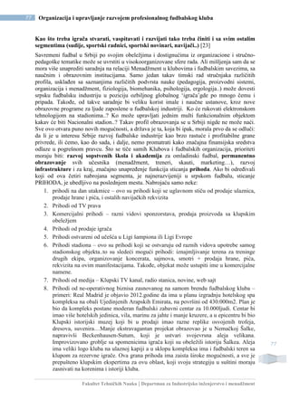 Fakultet Tehničkih Nauka | Departman za Industrijsko inženjerstvo i menadžment
77 Organizacija i upravljanje razvojem profesionalnog fudbalskog kluba
77
Kao što treba igrača stvarati, vaspitavati i razvijati tako treba činiti i sa svim ostalim
segmentima (sudije, sportski radnici, sportski novinari, navijači..) [23]
Savremeni fudbal u Srbiji po svojim obeležjima i dostignućima iz organizacione i stručno-
pedagoške tematike može se uvrstiti u visokoorganizovane sfere rada. Ali mišljenja sam da se
mora više unaprediti saradnja na relaciji Menadžment u klubovima i fudbalskim savezima, sa
naučnim i obrazovnim institucijama. Samo jedan takav timski rad stručnjaka različitih
profila, usklađen sa saznanjima različitih podvrsta nauke (pedagogija, proizvodni sistemi,
organizacija i menadžment, fiziologija, biomehanika, psihologija, ergologija..) može dovesti
srpsku fudbalsku industriju u poziciju ozbiljnog globalnog ‘igrača’gde po mnogo čemu i
pripada. Takođe, od takve saradnje bi veliku korist imale i naučne ustanove, kroz nove
obrazovne programe za ljude zaposlene u fudbalskoj industriji. Ko će rukovati elektronskom
tehnologijom na stadionima..? Ko može upravljati jednim multi funkcionalnim objektom
kakav će biti Nacionalni stadion..? Takav profil obrazovanja se u Srbiji nigde ne može naći.
Sve ovo otvara puno novih mogućnosti, a država je ta, koja bi ipak, morala prvo da se odluči:
da li je u interesu Srbije razvoj fudbalske industrije kao brzo rastuće i profitabilne grane
privrede, ili ćemo, kao do sada, i dalje, nemo promatrati kako značajna finansijska sredstva
odlaze u pogrešnom pravcu. Što se tiče samih Klubova i fudbalskih organizacija, prioriteti
moraju biti: razvoj sopstvenih škola i akademija za omladinski fudbal, permanentno
obrazovanje svih učesnika (menadžment, treneri, skauti, marketing…), razvoj
infrastrukture i za kraj, značajno unapređenje funkcija sticanja prihoda. Ako bi određivali
koji od ova četiri nabrojana segmenta, je najnerazvijeniji u srpskom fudbalu, sticanje
PRIHODA, je ubedljivo na poslednjem mestu. Nabrojaću samo neke:
1. prihodi na dan utakmice – ovo su prihodi koji se uglavnom stiču od prodaje ulaznica,
prodaje hrane i pića, i ostalih navijačkih rekvizita
2. Prihodi od TV prava
3. Komercijalni prihodi – razni vidovi sponzorstava, prodaja proizvoda sa klupskim
obeležjem
4. Prihodi od prodaje igrača
5. Prihodi ostvareni od učešća u Ligi šampiona ili Ligi Evrope
6. Prihodi stadiona – ovo su prihodi koji se ostvaruju od raznih vidova upotrebe samog
stadionskog objekta..to su sledeći mogući prihodi: iznajmljivanje terena za treninge
drugih ekipa, organizovanje koncerata, sajmova, smotri + prodaja hrane, pića,
rekvizita na ovim manifestacijama. Takođe, objekat može ustupiti ime u komercijalne
namene.
7. Prihodi od medija – Klupski TV kanal, radio stanica, novine, web sajt
8. Prihodi od ne-operativnog biznisa zasnovanog na samom brendu fudbalskog kluba –
primeri: Real Madrid je objavio 2012.godine da ima u planu izgradnju hotelskog spa
kompleksa na obali Ujedinjenih Arapskih Emirata, na površini od 430.000m2. Plan je
bio da kompleks postane moderan fudbalski zabavni centar za 10.000ljudi. Centar bi
imao više hotelskih jedinica, vila, marinu za jahte i manje kruzere, a u epicentru bi bio
Klupski istorijski muzej koji bi u prodaji imao razne replike osvojenih trofeja,
dresova, suvenira…Manje ekstravagantan projekat obrazovao je u Nemačkoj Šalke,
napravivši Beckenhausen-Sutum, koji je ustvari svojevrsna aleja velikana.
Improvizovano groblje sa spomenicima igrača koji su obeležili istoriju Šalkea. Aleja
ima veliki logo kluba na ulaznoj kapiji a u sklopu kompleksa ima i fudbalski teren sa
klupom za rezervne igrače. Ova grana prihoda ima zaista široke mogućnosti, a sve je
prepušteno klupskim ekspertima za ovu oblast, koji svoju strategiju u suštini moraju
zasnivati na korenima i istoriji kluba.
 