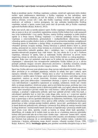 Fakultet Tehničkih Nauka | Departman za Industrijsko inženjerstvo i menadžment
8 Organizacija i upravljanje razvojem profesionalnog fudbalskog kluba
8
Kada je poređenje sporta i fizičkog vaspitanja u pitanju, istraživači uglavnom ističu sledeće
razlike: sport podrazumeva takmičenje, a fizičko vaspitanje to čini indirektno; sport
pretpostavlja žestoku selekciju, pa teži da isključi, a fizičko vaspitanje da uključi; sport
zahteva elitizam, izvrsno telo i duh, dok fizičko vaspitanje toleriše osrednjost; sport je
neodvojiv od ambicije i motiva postignuća, što nije suštinska karakteristika fizičkog
vaspitanja; najzad, u sportu veoma često može doći do povreda, dok je fizičko vaspitanje
uglavnom bezbedno (Kuljić, Koković, 2012).
Kako smo naveli, iako se neretko pojmovi sport, fizičko vaspitanje i rekreacija izjednačavaju,
iako je jasno je da je reč o posebnim segmentima sistema fizičke kulture koji svaki ponaosob
ima svoje karakteristike i svoj značaj. Recimo, značaj fizičkog vaspitanja za jedno društvo
ogleda se u broju časova fizičkog vaspitanja i u redovom pohađanju časova fizičkog
vaspitanja u osnovnoškolskom, gimnazijskom i srednjoškolskom obrazovanju. Značaj
vrhunskog sporta za jedno društvo može se reflektovati na primerima medijske zastupljenosti
vrhunskog sporta ili, konkretno u slučaju Srbije, na primerima organizovanja javnih dočeka
vrhunskih sportista osvajača medalja. Značaj rekreacije u jednom društvu može se, pored
ostalog, procenjivati na osnovu broja teretana na otvorenom, te korišćenja ovih teretana od
strane stanovništva (odraslih građana, dece i omladine), kao i u okviru organizovanih
sportsko-rekreativnih programa koje vode treneri. No, bez obzira da li je reč o fizičkom
vaspitanju, rekreaciji ili sportu, kako je nedostatak fizičke aktivnosti na prvom mestu
negativnog uticaja na zdravlje, jasno je da je značaj fizičke kulture za svakog pojedinca –
ogroman. Kako smo već pomenuli, otuda sport ne bi trebalo da ima prednost nad fizičkim
vaspitanjem i rekreacijom kao ravnopravnim područjima fizičke kulture jer je u okviru
potonjih područja moguće ostvariti zdravstvenu preventivu i ekološku ravnotežu između
biološke i društvene egzistencije čoveka i njegove okoline. (Kuljić, Koković, 2012).
Sport kao fizička aktivnost jeste plodotvoran zbog razvoja individualnih fizičkih snaga i kao
takav privlačan je za celokupnu populaciju, naročito za mlade; kao igra i zabava, sport
ispunjava slobodno vreme mladih i "sklanja decu sa ulice" na konstruktivan način, stvara
zadovoljstvo i podiže radost življenja; sport je aktivnost koja iskušava i potvrđuje sopstvene
mogućnosti, suočava sa novim izazovima, životnim avanturama, nudi sticanje novih
iskustava; sport jeste dobrovoljno i nenametnuto druženje, u njemu se ostvaruje specifična
veza individualnosti i zajedništva (spremnost za saradnju, solidarnost, timski rad i timski
duh); za mnoge pojedince i društvene grupe, sport je privlačan kao posao, profesija, kao vrsta
zanata koji ima svoje značajno mesto u društvenoj podeli rada, svoj ugled, odnosno društveni
status; sport nesumnjivo privlači mlade kao vrsta biznisa i oblik privređivanja koji donosi
značajne, a ponekad i nadprosečne prihode; sport kao spektakl privlači veliki broj ljudi, a
zahvaljujući spektaklu koji se troši kao svaka druga roba, razvio se i svojevrsni sportski
turizam; smatra se da sport privlači mlade ljude i zbog karakteristika rituala koje poseduje, a
koje se ponavljaju u okviru sportskih takmičenja na stadionima, borilištima, i koje proizvode
pobednike i poražene, svoje junake i žrtve; sport je oblik verbalne i neverbalne komunikacije
putem koje se šalju i primaju poruke (simboli, pokreti, ’govor tela’, gestikulacije itd.); sport
je kanal društvene pokretljivosti, afirmacije i promocije koji dobija na značaju naročito kada
su drugi društveni i institucionalni kanali zatvoreni za napredovanje i promociju mladih ljudi;
sport stvara svoje idole, sportske zvezde sa kojima se mnogi mladi ljudi upoređuju i
identifikuju, ali svakako da bi trebalo imati na umu da se u kontekstu masovne potrošačke
kulture idoli proizvode tako da se brzo troše i kratko traju – takozvani ’instant idoli’; najzad,
sport je privlačan i popularan jer se doživljava kao nešto izuzetno, nesvakidašnje i nerutinsko,
kao fenomen koji pokazuje da se nesvakidašnjim trudom, vrednim radom, svakodnevnim
treninzima i brojnim odricanjima mogu dostići izuzetni, vrhunski rezultati (Vrcan, 1990,
Kuljić, Koković, 2012). Sociologija sporta jeste posebna sociološka disciplina koja se bavi
 