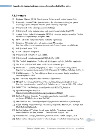 Fakultet Tehničkih Nauka | Departman za Industrijsko inženjerstvo i menadžment
80 Organizacija i upravljanje razvojem profesionalnog fudbalskog kluba
80
7. Literatura
[1] Đorđević Slavko, (2011), Istorija sporta, Feljton sa web portala MozzartSport
[2] Radenović, Sandra (2014), Sport i društvo – Sociologija sa sociologijom sporta.
Sociologija sporta, Beograd: Fakultet sporta i fizičkog vaspitanja
[3] Oficijelni web portal Olimpijskog komiteta Srbije
[4] Oficijelni web portal međunarodnog suda za sportsku arbitražu ICAS/CAS
[5] Aleksić Veljko, Janković Aleksandar, FUDBAL – istorija, teorija i metodika, Fakultet
sporta i fizičkog vaspitanja, Beograd, 2006.
[6] FIFA – oficijelni web portal svetske fudbalske organizacije
[7] Savanović Aleksandar, Još uvek sjaji bronza iz Montevidea,
http://www.blic.rs/vesti/reportaza/jos-uvek-sjaji-bronza-iz-montevidea/bk9m6en
[8] Oficijelni web portal CIES
[9] UEFA – oficijelni web portal
[10] Oficijelni web portali G14, ECA i EPFL
[11] Oficijelni web portali organizacija CDES, KEA,i EOSE
[12] The Football Association – The FA, oficijelni portal engleske fudbalske asocijacije
[13] The IFAB , oficijelni web portal Borda čuvara fudbalske igre
[14] Damasceno M., Valter J., Dragojević, D., Tajna (nad)moći nemačkog fudbala,
http://www.dw.com/sr/tajna-nadmo%C4%87i-nema%C4%8Dkog-fudbala/a-16836136
[15] KNVB Academy – The Dutch Vision on Youth development, Studija holandskog
fudbalskog saveza 2010
[16] FSS – oficijelni web portal srpske fudbalske organizacije
[17] Mrkić D, Subotički fudbalski tereni i timovi 20ih i 30ih godina,Grad Subotica:
http://www.gradsubotica.co.rs/suboticki-fudbalski-tereni-i-timovi-20ih-i-30ih-godina/
[18] WIKIPEDIA: SAND - https://en.wikipedia.org/wiki/SAND_Subotica
[19] Sportski Savez grada Subotice,
http://www.sportskisavezsubotice.org/index/page/id/42/lg/sr
[20] Prof. dr Zelenović Dragutin, Tehnologija organizacije industrijskih sistema –
preduzeća, FTN Izdavaštvo, Novi Sad,2005
[21] Maksimović Rado, Tehnologija organizacije preduzeća: (materijal za predavanja)
[22] Rogan Predrag, Program razvoja omladinskog pogona FK Spartak,2013 razvojni plan
Škole fudbala FK Spartak.
[23] Prof. dr Stefanović Vojislav, Zvezde našeg fudbala, Priručnik za sportske
trenere,fudbalere,navijače, student…; Zapisi i članci, Beograd 1997
[24] Gordana Savić, Merenje performansi poslovnih sistema - FON Beograd, 2016
[25] Fallon Carlos, Inženjering analize vrednosti, Knjiga prva,Industrijski inženjering, HBM
 