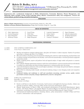 kelvin_bodley@yahoo.com
1 | P a g e
Kelvin D. Bodley, M.P.A
(407) 948-8053 kelvin_bodley@yahoo.com 7158 Rampart Way,Pensacola,FL. 32505
“Specializing in project management and community outreach.”
Experienced with a professional background in Public Administration, Community Relations, Project Management, and
Marketing. Major strengths include strong leadership ability, effective communication skills, time management, research and
critical analysis, problem solving, and policy development.
EDUCATION
Master of Public Administration, University of Central Florida, Orlando, FL. - Dec. 1998
Bachelor of Science, Business Administration, Chicago State University, Chicago, IL. - June 1986
AREAS OF EXPERTISE
 Public Administration  Grant Writing  Leadership Empowerment  Report Development
 Contract Management  Public Policy  Critical Analysis  Effective Communication
 Project Management  Community Outreach  Public Relations  Workload Organization
 Marketing Strategies  Budget Management  Training & Development  Building Rapport
PROFESSIONAL EXPERIENCE
11/2008- THE COMPAK COMPANIES, LLC
12/2015 Senior Project Administrator
 Develop and implement strategic marketing plans, sales plans and forecasts to achieve corporate objectives for products
and services to enhance sales from 1.5 to 9 million.
 Plan and coordinate advertising, promotional activities including print, television/radio broadcasting, email and direct mail.
 Coordinate meetings and presentations with churches and bookstores internationally to introduce production equipment
and product services.
 Prepare marketing activity reports and perform local and regional analysis of target market and presents to executive
management.
 Serve as Project Manager representing companyat tradeshows and conferences to promoteproduct and meet with clientele
to establish new relationships and secure contractual agreements to enhance product sales and services.
 Assist with development and review oftheannual budget in accordance with strategic sales goals and objectives and prepare
evaluation summary cost analysis report.
 Responsible for evaluating market research and adjusted marketing strategy to meet changing market and competitive
conditions.
 Conducted training and workshops to staff and consultants concerning customer service, quality control,
government contracts and policy changes implemented by executive management.
04/2005- TOWN OF EATONVILLE
03/2008 Eatonville, Florida
Special Assistant to the Mayor
 Served as staff liaison to the chamber of commerce, local businesses and neighborhood groups, churches, federal, state
and local government officials, community affairs and the community redevelopment agency.
 Directed special projects for Mayor’s Office and coordinated administration of Community Redevelopment Agency
activities with Finance Director and prepared Request For Quotes/Request For Proposals and was responsible for
construction monitoring of new Capital Improvement and Community Redevelopment Agency Projects.
 Administered and implemented directives concerning electives, policy and procedures on behalf of Mayor and Town
Council to Administrative staff and employees.
 