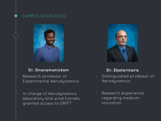 Dr. Gnanamanickam
- Research professor of
Experimental Aerodynamics
- In charge of Aerodynamics
laboratory and wind tunnels;
granted access to DRIFT
CAMPUS RESOURCES
Dr. Ekaterinaris
- Distinguished professor of
Aerodynamics
- Research experience
regarding medium
ionization
 