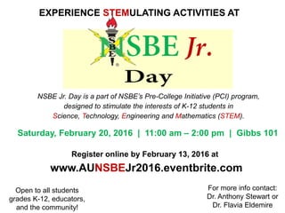NSBE Jr. Day is a part of NSBE’s Pre-College Initiative (PCI) program,
designed to stimulate the interests of K-12 students in
Science, Technology, Engineering and Mathematics (STEM).
EXPERIENCE STEMULATING ACTIVITIES AT
Saturday, February 20, 2016 | 11:00 am – 2:00 pm | Gibbs 101
Open to all students
grades K-12, educators,
and the community!
For more info contact:
Dr. Anthony Stewart or
Dr. Flavia Eldemire
Register online by February 13, 2016 at
www.AUNSBEJr2016.eventbrite.com
 