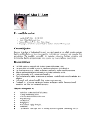 Mahmoud Abu El Azm
PersonalInformation:
 Mobile: 01227119632 - 01142344458
 Email: Mida012@Hotmail.Com
 Address:240, sector7, New Cairo -Cairo .Egypt
 Languages Arabic: Native speaker / English: Excellent writer and fluent speaker
CareerObjective:
Looking for a place in Multinational to apply my experiences in a way which provides superior
logistics and distribution services,at a competitive cost,to internal customers,while managing their
expectations. The candidate responsible for managing outsourced logistics operations and
implementing logistics programs as per local customs and trade compliance requirements.
Responsibilities:
 Use ERP system to manage levels, delivery times and transport costs.
 Use associated information systems to coordinate and control the order cycle.
 Use data from systems to evaluate performance and quality and to plan improvements.
 Allocate and managerial system resources according to changing needs.
 Liaise and negotiate with customers and suppliers.
 Develop business by gaining new contracts, analyzing logistical problems and producing new
solutions.
 Understand, work with and possibly help to develop e-commerce.
 Continually try to improve and develop business performance within the constraints of
legislation, and rising environmental pressures.
May also be required to:
 Implement health and safety procedures.
 Manage staff training issues.
 Motivate other members of the team.
 Project manage.
 Set objectives.
 Plan projects.
 Work on new supply strategies.
 Plan routes.
 Use specialist knowledge, such as handling systems, to provide consultancy services.
 