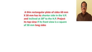 A thin rectangular plate of sides 60 mm
X 30 mm has its shorter side in the V.P.
and inclined at 300 to the H.P. Project
its top view if its front view is a square
of 30 mm long sides
 