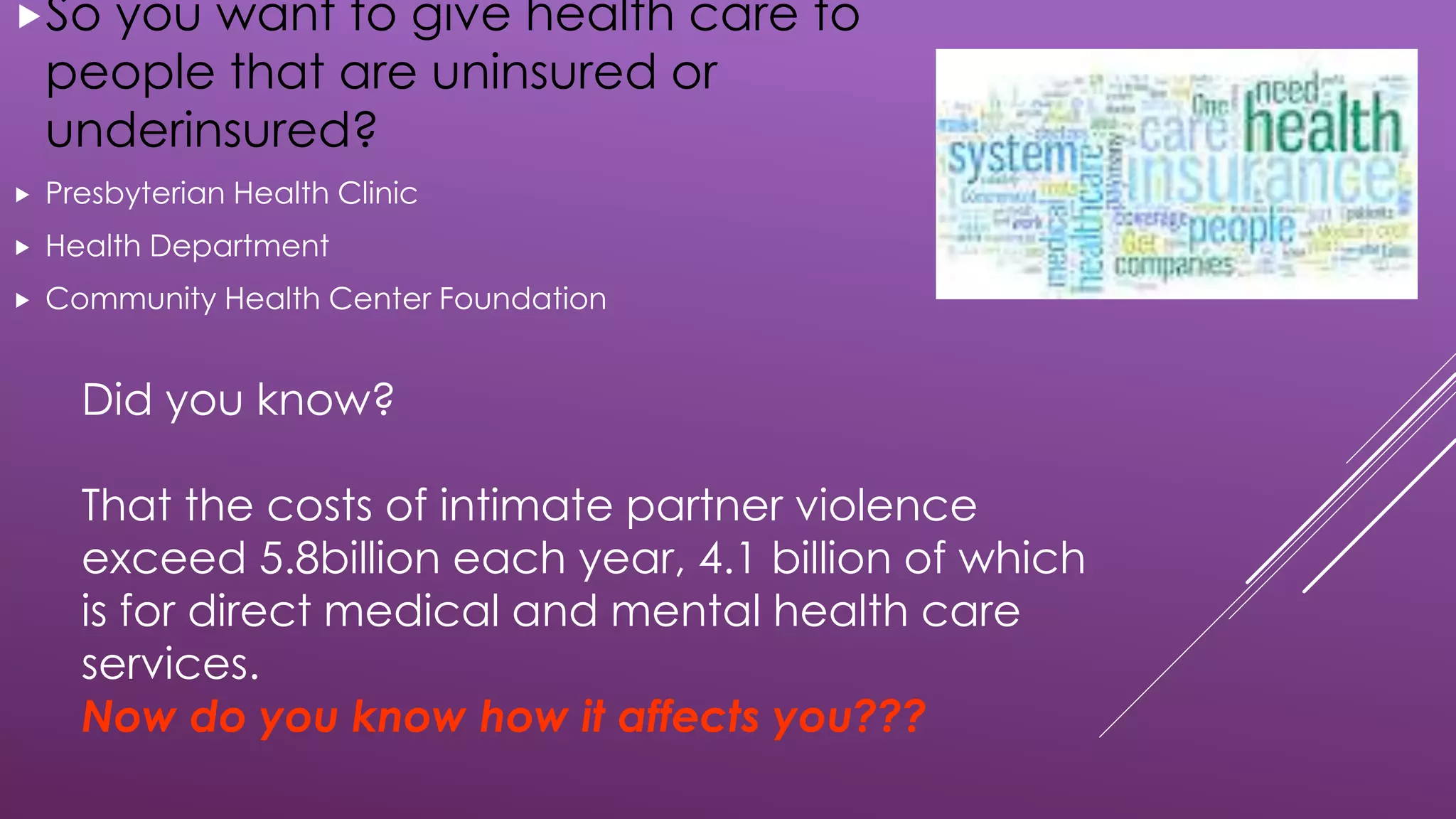 Did you know?
That the costs of intimate partner violence
exceed 5.8billion each year, 4.1 billion of which
is for direct medical and mental health care
services.
Now do you know how it affects you???
So you want to give health care to
people that are uninsured or
underinsured?
 Presbyterian Health Clinic
 Health Department
 Community Health Center Foundation
 
