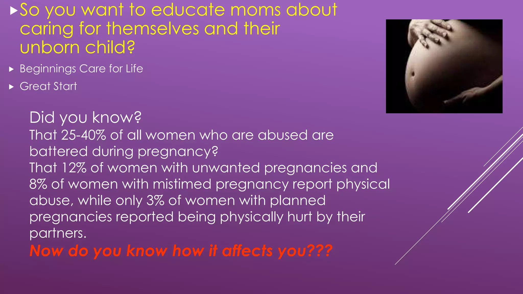Did you know?
That 25-40% of all women who are abused are
battered during pregnancy?
That 12% of women with unwanted pregnancies and
8% of women with mistimed pregnancy report physical
abuse, while only 3% of women with planned
pregnancies reported being physically hurt by their
partners.
Now do you know how it affects you???
So you want to educate moms about
caring for themselves and their
unborn child?
 Beginnings Care for Life
 Great Start
 
