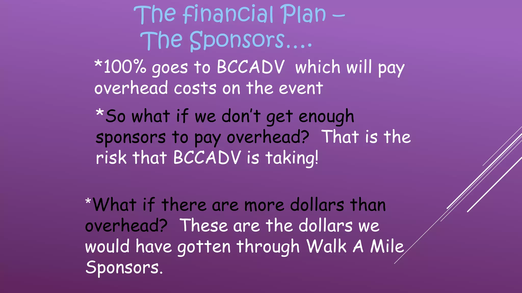 The financial Plan –
The Sponsors….
*100% goes to BCCADV which will pay
overhead costs on the event
*So what if we don’t get enough
sponsors to pay overhead? That is the
risk that BCCADV is taking!
*What if there are more dollars than
overhead? These are the dollars we
would have gotten through Walk A Mile
Sponsors.
 