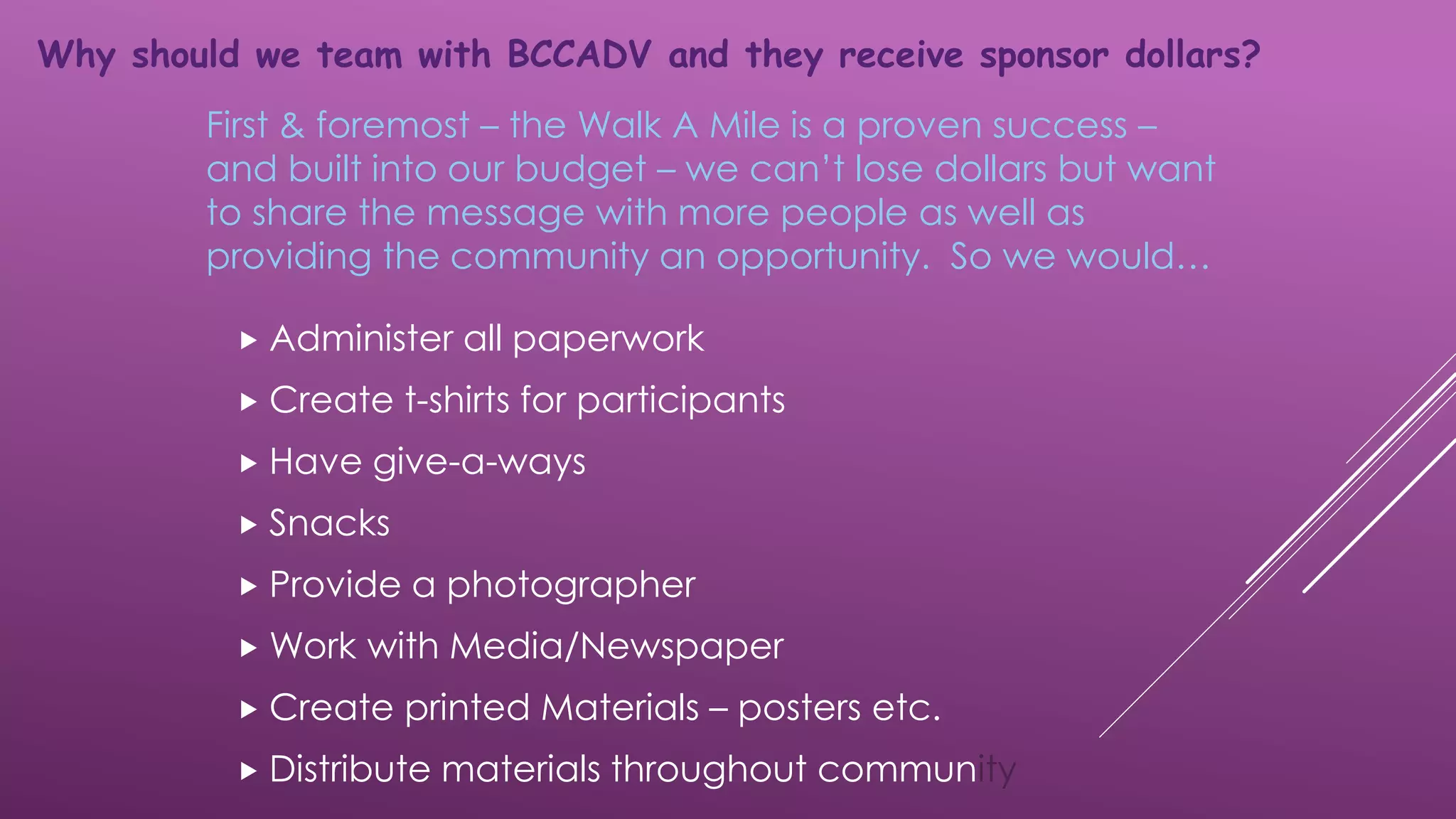 Administer all paperwork
 Create t-shirts for participants
 Have give-a-ways
 Snacks
 Provide a photographer
 Work with Media/Newspaper
 Create printed Materials – posters etc.
 Distribute materials throughout community
First & foremost – the Walk A Mile is a proven success –
and built into our budget – we can’t lose dollars but want
to share the message with more people as well as
providing the community an opportunity. So we would…
Why should we team with BCCADV and they receive sponsor dollars?
 