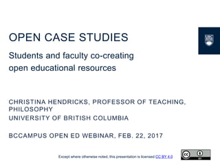 OPEN CASE STUDIES
Students and faculty co-creating
open educational resources
CHRISTINA HENDRICKS, PROFESSOR OF TEACHING,
PHILOSOPHY
UNIVERSITY OF BRITISH COLUMBIA
BCCAMPUS OPEN ED WEBINAR, FEB. 22, 2017
Except where otherwise noted, this presentation is licensed CC BY 4.0
 