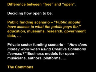 Difference between “free” and “open”.
Deciding how open to be.
Public funding scenario – “Public should
have access to what the public pays for.”
education, museums, research, government
data, …
Private sector funding scenario – “How does
money work when using Creative Commons
licenses?” Business models for open –
musicians, authors, platforms, …
The Commons
 