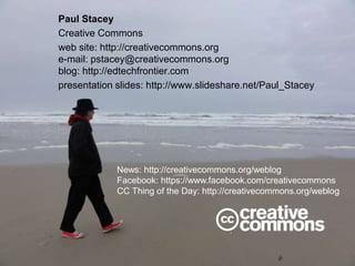Paul Stacey
Creative Commons
web site: http://creativecommons.org
e-mail: pstacey@creativecommons.org
blog: http://edtechfrontier.com
presentation slides: http://www.slideshare.net/Paul_Stacey
News: http://creativecommons.org/weblog
Facebook: https://www.facebook.com/creativecommons
CC Thing of the Day: http://creativecommons.org/weblog
 