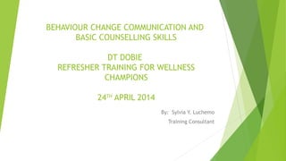 BEHAVIOUR CHANGE COMMUNICATION AND
BASIC COUNSELLING SKILLS
DT DOBIE
REFRESHER TRAINING FOR WELLNESS
CHAMPIONS
24TH
APRIL 2014
By: Sylvia Y. Luchemo
Training Consultant
 