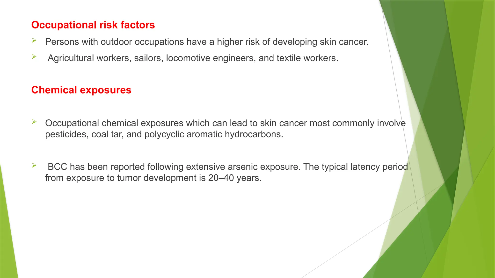 Occupational risk factors
 Persons with outdoor occupations have a higher risk of developing skin cancer.
 Agricultural workers, sailors, locomotive engineers, and textile workers.
Chemical exposures
 Occupational chemical exposures which can lead to skin cancer most commonly involve
pesticides, coal tar, and polycyclic aromatic hydrocarbons.
 BCC has been reported following extensive arsenic exposure. The typical latency period
from exposure to tumor development is 20–40 years.
 