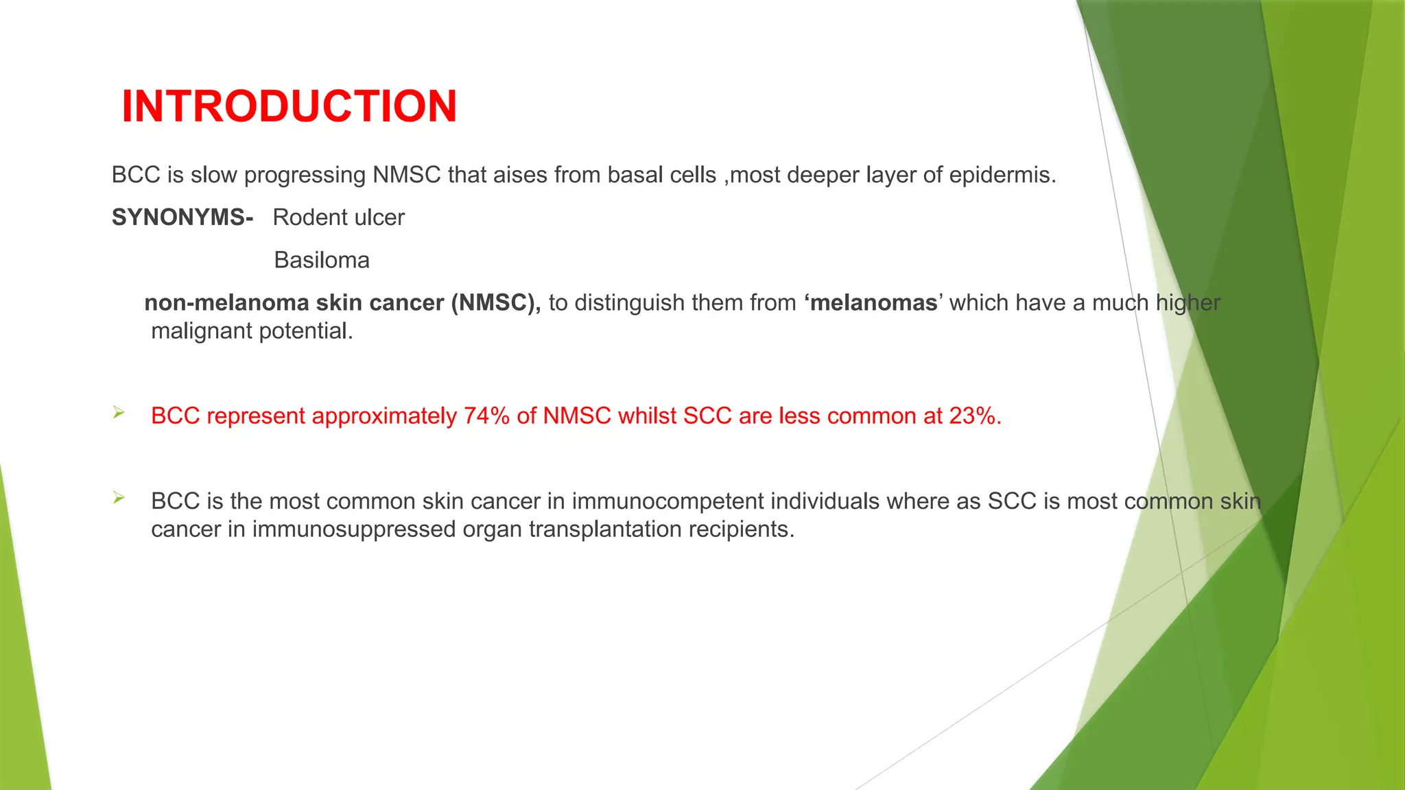INTRODUCTION
BCC is slow progressing NMSC that aises from basal cells ,most deeper layer of epidermis.
SYNONYMS- Rodent ulcer
Basiloma
non melanoma skin cancer (NMSC),
‐ to distinguish them from ‘melanomas’ which have a much higher
malignant potential.
 BCC represent approximately 74% of NMSC whilst SCC are less common at 23%.
 BCC is the most common skin cancer in immunocompetent individuals where as SCC is most common skin
cancer in immunosuppressed organ transplantation recipients.
 