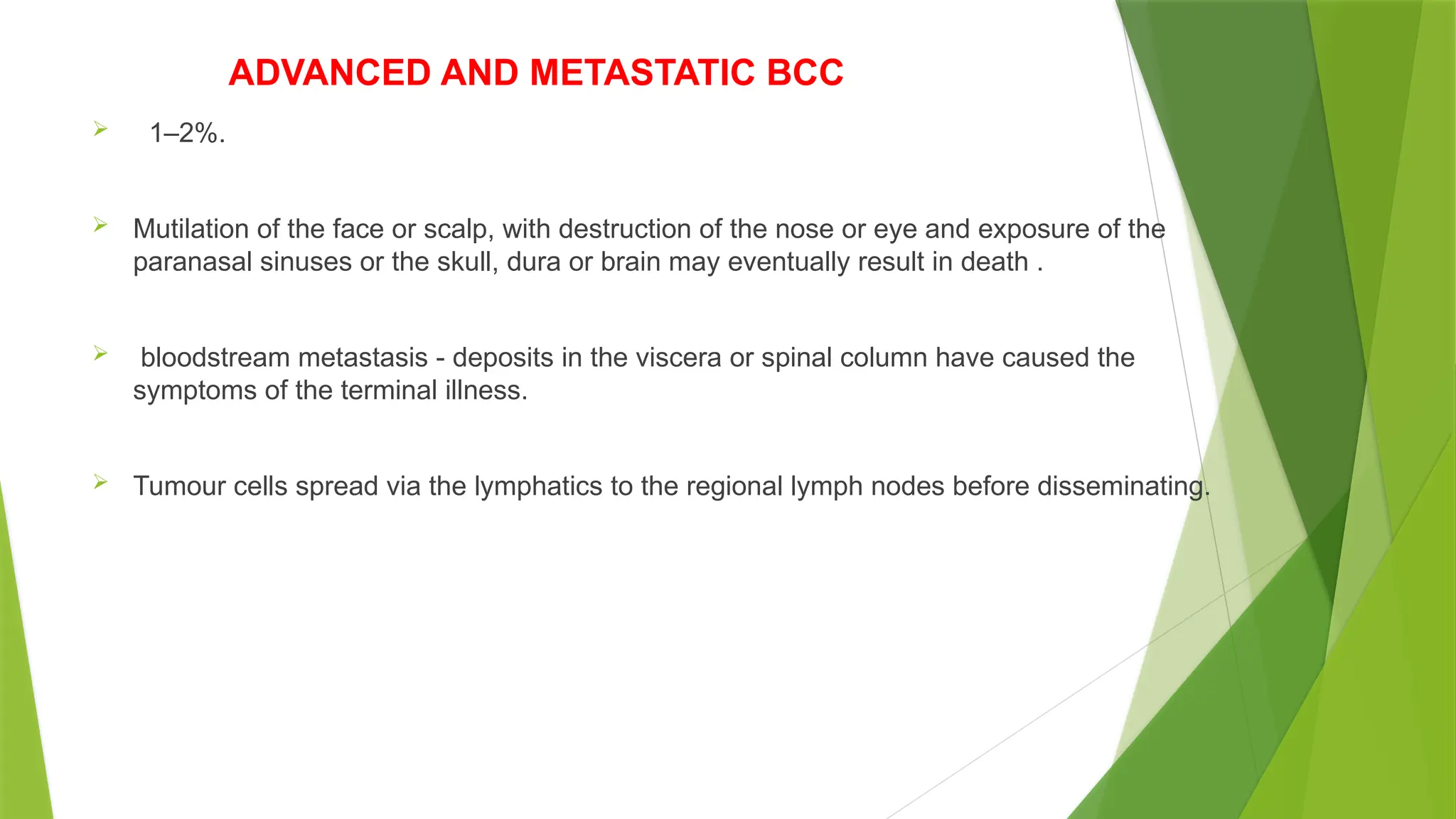 ADVANCED AND METASTATIC BCC
 1–2%.
 Mutilation of the face or scalp, with destruction of the nose or eye and exposure of the
paranasal sinuses or the skull, dura or brain may eventually result in death .
 bloodstream metastasis - deposits in the viscera or spinal column have caused the
symptoms of the terminal illness.
 Tumour cells spread via the lymphatics to the regional lymph nodes before disseminating.
 