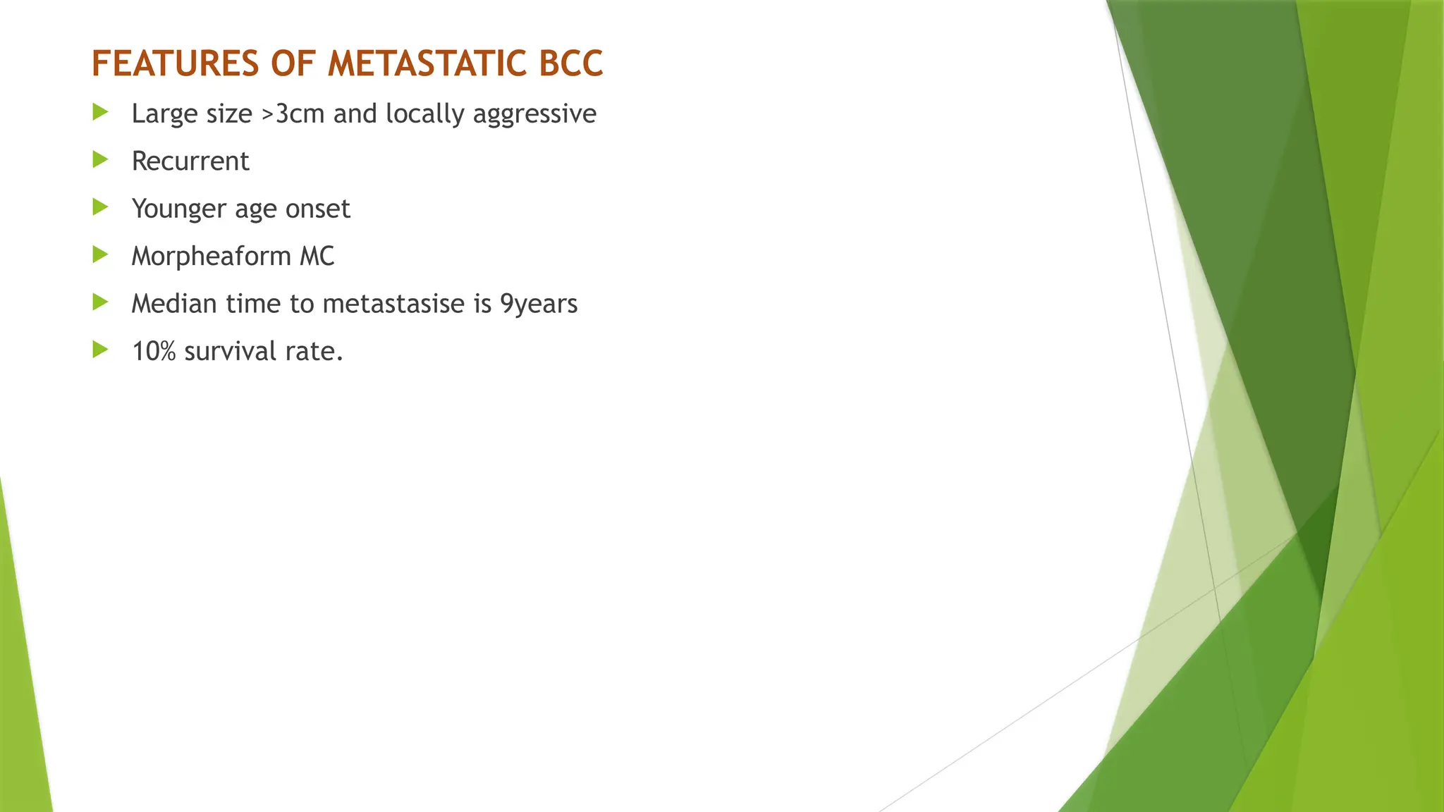 FEATURES OF METASTATIC BCC
 Large size >3cm and locally aggressive
 Recurrent
 Younger age onset
 Morpheaform MC
 Median time to metastasise is 9years
 10% survival rate.
 