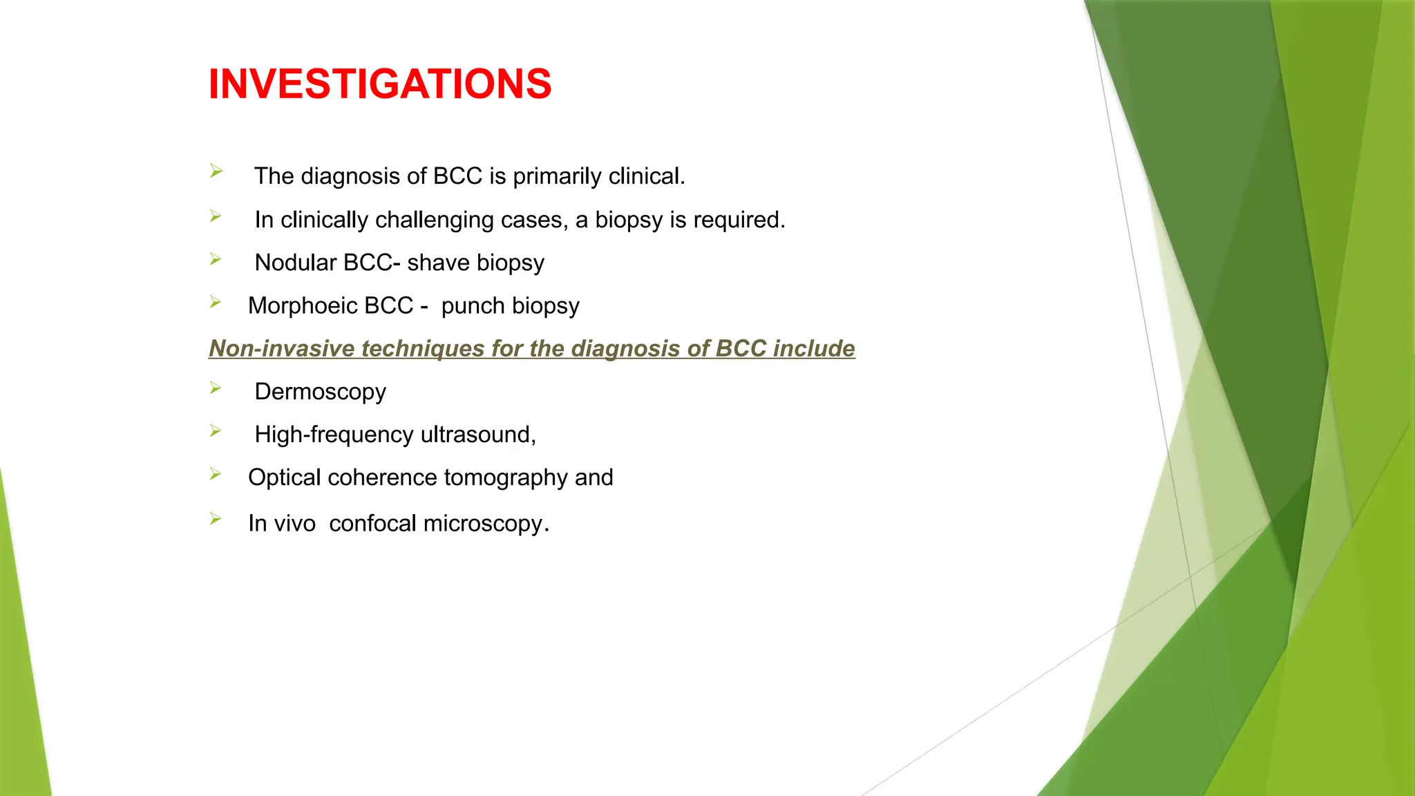 INVESTIGATIONS
 The diagnosis of BCC is primarily clinical.
 In clinically challenging cases, a biopsy is required.
 Nodular BCC- shave biopsy
 Morphoeic BCC - punch biopsy
Non invasive techniques for the diagnosis of BCC include
‐
 Dermoscopy
 High frequency ultrasound,
‐
 Optical coherence tomography and
 In vivo confocal microscopy.
 